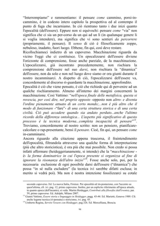 “Interrompiamo” e rammentiamo: il pensare come cammino, porsi-incammino, è in codesto intero capitolo la prospettiva ed al contempo il
punto di fuga che incarniamo. In ciò rientrano tanto i due inizi quanto
l'epocalità (dell'essere). Eppure non si equivochi: pensare come “via” non
significa che ci sia un per-corso da un qui ad un lì (in qualunque genere li
si voglia intendere), ma significa che vi sono sentieri da percorrere
(propriamente, il pensare). Il senso di ciò è filosoficamente zoppo,
nebuloso, inadatto, fuori luogo. Ebbene, fin qui, così deve restare.
Ricollochiamoci indietro di un capoverso. Macchinazione riguarda da
vicino l'oggi che ci costituisce. Un epocalizzarsi dell'essere diviene
l'orizzonte di comprensione, fosse anche parziale, de la macchinazione.
L'epocalizzarsi, già incontrato precedentemente, non rischiara la
comprensione dell'essere nel suo darsi, non rischiara la “dinamica”
dell'essere, non da solo e non nel luogo dove siamo or ora giunti durante il
nostro incamminarci. A dispetto di ciò, l'epocalizzarsi dell'essere va,
concordemente al discorso ri-guardante la macchinazione, approfondito.
Epocalità è ciò che viene pensato, è ciò che richiede qui di pervenire ad un
qualche rischiaramento. Almeno all'interno dei margini concernenti la
macchinazione. Così Vattimo: “nell'epoca finale delle metafisica, questa si
rovescia, per così dire, nel proprio opposto -opposto non altro- e diventa
l'ordine pienamente attuato di un certo mondo;...non è più altro che il
modo di funzionare -“fare”- di una certa struttura storica e di una certa
civiltà. Ciò può accadere quando sia andato perduto...anche l'ultimo
ricordo della differenza ontologica... L'aspetto più significativo di questo
processo è la tecnica moderna...completa incapacità di pensare”13.
Troviamo, concordemente al nostro scritto: non un pensiero, pianificarecalcolare o rap-presentante, bensì il pensare. Cioè, fin qui, un pensare come
in-camminarsi.
Ancora riguardo alla citazione appena trascorsa, il fraintendimento
dell'epocalità, filtrandola attraverso una qualche forma di interpretazione
(più che altro storicistica), è ora più che mai possibile. Non credo si possa
infatti affermare (heideggerianamente, si intende) che la “macchinazione è- la forma dominatrice in cui l'epoca presente si organizza al fine di
ignorare la risonanza dell'altro inizio”14. Fosse anche solo, poi, per la
necessaria esclusione di ogni possibile darsi dell'essere (“dinamica”) che
possa “in sé nulla escludere” (la tecnica ivi sarebbe difatti esclusa; in
merito si vedrà poi). Ma non è nostra intenzione fossilizzarci su cotale
secondo capoverso. Ed. La nuova Italia, Firenze. Per epocalità ed im-postazione, con l'accento su
quest'ultima, cfr. ivi. pag. 12, primo capoverso. Inoltre, per un esplicito riferimento all'epoca attuale,
in quanto epoca (dell'incanto), si veda: Martin Heidegger, Contributi alla filosofia (dall'evento), par.
59, primo capoverso. Ed. Adelphi, Milano 2007.
13
Gianni Vattimo, Essere storia e linguaggio in Heidegger, pagg. 43-44. Ed. Marietti, Genova 1989. Cfr.
anche legame tecnica (ri-pensata) e storicismo, ivi. pag. 45.
14
Umberto Regina, Servire l'essere con Heidegger, pag.326. Ed. Morcelliana, Brescia.
94

 