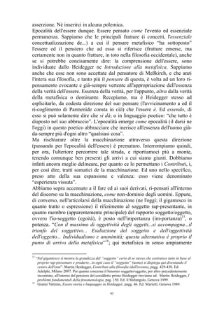asserzione. Né inserirci in alcuna polemica.
Epocalità dell'essere dunque. Essere pensato come l'evento ed essenziale
permanenza. Sappiamo che le principali fratture (i concetti, l'essenziale
concettualizzazione de...) a cui il pensare metafisico “ha sottoposto”
l'essere ed il pensiero che ad esso si riferisce (fratture emerse, ma
certamente non in quanto fratture, in toto nella filosofia occidentale), anche
se si potrebbe concisamente dire: la comprensione dell'essere, sono
individuate dallo Heidegger ne Introduzione alla metafisica. Sappiamo
anche che esse non sono accettate dal pensatore di Meßkirch, e che anzi
l'intera sua filosofia, e tanto più il pensare di questa, è volta ad un loro ripensamento evocante e già-sempre vertente all'appropriazione dell'essenza
della verità dell'essere. Essenza della verità, per l'appunto, altra dalla verità
della metafisica o dominante. Recepiamo, ma è Heidegger stesso ad
esplicitarlo, da codesta direzione del suo pensare (l'avvicinamento a ed il
ri-coglimento di Parmenide consta in ciò) che l'essere è. Ed essendo, di
esso si può solamente dire che si dà; o in linguaggio poetico: “che tutto è
disposto nel suo abbraccio”. L'epocalità emerge come epocalità (il darsi ne
l'oggi) in questo poetico abbracciare che inerisce all'essenza dell'uomo giàda-sempre più d'ogni altro “qualsiasi cosa”.
Ma rischiarare oltre la macchinazione attraverso questa direzione
(passando per l'epocalità dell'essere) è prematuro. Interrompiamo quindi,
per ora, l'ulteriore percorrere tale strada, e riportiamoci più a monte,
tenendo comunque ben presenti gli arrivi a cui siamo giunti. Dobbiamo
infatti ancora meglio delineare, per quanto ce lo permettano i Contributi, i,
per così dire, tratti somatici de la macchinazione. Ed uno nello specifico,
preso atto della sua espansione e valenza: esso viene denominato
“esperienza vissuta”.
Abbiamo sopra accennato a il fare ed ai suoi derivati, ri-pensati all'interno
del discorso su la macchinazione, come non-dominio degli uomini. Eppure,
di converso, nell'articolarsi della macchinazione (ne l'oggi; il gigantesco in
quanto tratto o espressione) il riferimento al soggetto rap-presentante, in
quanto membro (apparentemente principale) del rapporto soggetto/oggetto,
ovvero l'io-soggetto (egoità), è posto nell'importanza (im-portanza)15, o
potenza. “Con il massimo di oggettività degli oggetti...si accompagna...il
trionfo del soggettivo... Esaltazione del soggetto e dell'oggettività
dell'oggetto... Individualismo e anonimità; questa alternativa è proprio il
punto di arrivo della metafisica”16; qui metafisica in senso ampiamente
15

“Nel gigantesco si mostra la grandezza del “soggetto” certo di se stesso che costruisce tutto in base al
proprio rap-presentare e produrre...in ogni caso il “soggetto” (uomo) si dispiega qui diventando il
centro dell'ente”. Martin Heidegger, Contributi alla filosofia (dall'evento), pagg. 429-430. Ed.
Adelphi, Milano 2007. Per quanto concerne il binomio soggetto/oggetto, per altro precedentemente
incontrato, all'interno del pensiero del cosiddetto primo Heidegger rinviamo ad: Martin Heidegger, I
problemi fondamentali della fenomenologia, pag. 150. Ed. il Melangolo, Genova 1999.
16
Gianni Vattimo, Essere storia e linguaggio in Heidegger, pagg. 46. Ed. Marietti, Genova 1989.
95

 