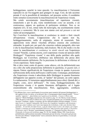 heideggeriano, nonché in tono epocale. La macchinazione è l'orizzonte
(epocale) in cui l'io-soggetto può giungere in auge. Così, da tale accenno
prende il via la possibilità di introdurre, nel presente scritto, il cosiddetto
tratto somatico (concernente la macchinazione) de l'esperienza vissuta.
Ma cotale accostamento (macchinazione ed esperienza vissuta),
innanzitutto e per lo più, viene metabolizzato come un assurdo, o un
controsenso, oppure un qualcosa di perlomeno stridente. Non ce ne
stupiamo (ivi, in noi, ormai tutto dà meraviglia, ma assolutamente niente
stupisce o sconcerta). Ma le cose non stanno così nel pensare a cui noi
siamo ad accompagnarci.
Nei Contributi la macchinazione si costituisce in stretti e forti vincoli
all'esperienza vissuta. L'opposizione che le separa non ha,
heideggerianamente, nulla di originario, niente di essenziale. Tale
opposizione resta altresì vincolata all'unica essenza che costituisce
entrambe; la quale poi, per quel che concerne codesto paragrafo, altro non
è che la macchinazione medesima, indi fondante. Ma in che modo o in che
senso la macchinazione si costituisce in stretti vincoli con l'esperienza
vissuta? Nonché, e prima ancora, cos'è esperienza vissuta nel pensare dello
Heidegger? “Esperienza vissuta” è una delle poche perifrasi alla quale
Heidegger, nei Contributi, attribuisce una definizione che possa dirsi
speculativamente definitoria. Per la precisione la definizione si riferisce al
vivere esperienze. Tanto meglio.
Ma si deve tener conto di questo: come altrove, ciò (la definitorietà) non
sta a dire che nella proposizione definitoria in questione, in quanto tale, è
riposta l'intera significatività de l'esperienza vissuta in quanto ri-pensata
nell'orizzonte della storia dell'essere o dell'evento. Comunque, premettiamo
che l'esperienza vissuta è adocchiata dallo Heidegger in quanto fenomeno
dell'apparire (un apparire avente, al “palato” del pensare, un certo sapore.
La malaessenza. Vi torneremo approfonditamente poco oltre). Quindi del, o
meglio, come, darsi dell'essere17. Ne viene, heideggerianamente, che
l'esperienza vissuta è in quanto fenomeno dell'apparire; ed è legato
essenzialmente alla macchinazione. Però, aggiungiamo, combacia
17

Già abbiamo fatto cenno a quest'aspetto (in accezione quasi somatica) del pensare (heideggeriano); o
del cogliere (il che è lo stesso, se ne dirà poi). Qui vi si propongono taluni rimandi testuali. “”Essere”
significa “apparire”... Quest'ultimo non è qualcosa di accidentale... L'essere è (West) come
apparire”. Martin Heidegger, Introduzione alla metafisica, pag. 111. Ed. Mursia, Azzate (Varese)
1990. Da porre in rilevanza l'è (West) ed il come. Fecondo percepiamo, poi, un rimando testuale a
Severino. L'analogia , meglio, il risuonare, del dire della precedente citazione echeggia: “L'essere,
tutto l'essere, è; e quindi è immutabile. Ma l'essere che è manifesto è manifesto come diveniente anche qui, come è codesto come? non è una risposta che richiediamo, è tale come che deve farci
gravitare-... Si vuol dire che tutto l'essere...è già da sempre tratto in salvo e da sempre e per sempre
ospitato e contenuto nel cerchio immutabile dell'essere: tutto il positivo tutto quanto c'è di positivo
nel divenire -cioè il “divenire” essenzialmente ri-pensato-, è”. Emanuele Severino, Ritornare a
Parmenide, in Essenza del nichilismo, pagg. 29 e 30. Ed. Adelphi, Milano 1982. Assai diverso,
probabilmente, dall'incontrato laureando e dottorando giovane Severino. Forse però quel giovane
Severino può riflettere “semplicemente” nuove colorazioni alla luce di quest'ultima, e in esso più
matura, citazione.
96

 