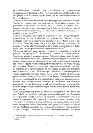 (speculativamente: inerisce) solo parzialmente al ri-pensamento
heideggeriano dell'esperire in toto. Ri-pensamento, non scordiamolo, a cui
si è già più volte accennato, eppure, fino a qui, ancora mai essenzialmente
lo si è rischiarato.
Veniamo a cosa debba intendersi, nello Heidegger, per esperienza vissuta:
“mettere in relazione a sé come centro di riferimento l'ente in quanto rappresentato e includerlo così nella “vita”... L'uomo in quanto “vita”
(animal rationale) (ratio – rap-presentare!). Solo ciò che è vissuto e che si
può vivere come un'esperienza,...ciò che l'uomo è capace di portare a sé...,
può valere come “ente””18.
Mettere in relazione a sé dunque. Ed in quanto ciò farne (il soggetto logicogrammaticale è ora ininfluente) un qualcosa di “vissuto” (come
nell'accezione in cui si dice: “uomo di mondo”) e così dall'io ingerito. Sé.
Relazione. Parole che sono, qui per noi, spie d'allarme nonostante, ma
proprio per ed in tale “nonostante”, il loro ampio e quotidiano uso. Tutto
questo ha a che fare primariamente con la certezza dell'io19.
“Il sorgere dell'esperienza vissuta... -promuove e consolida- il modo di
pensare antropologico”20. L'esperienza vissuta è antropocentrica.
Esperienza vissuta è antropocentrismo. Antropocentrismo fonte di molte
“visioni del mondo e della vita”, finanche nell'accezione più idealistica, più
ottusa, più odiernamente ideologica che di cotale perifrasi possa intendersi
(gli “ismi”). Eppure cotale antropocentrismo (esperienza vissuta) non dice,
pur parlando e blaterando enormemente, assolutamente nulla di essenziale
né riguardo gli Uomini-umanismi né sull'essenza di quell'ente chiamato,
occidentalmente, uomo. Già-da-sempre all'antropocentrismo-esperienza
vissuta soggiace (o con meno parole: esso è come) l'enticità ed, esso è, una
pre-determinata interpretazione della verità. Da qui l'espansione del modo
di pensare antropocentrico e/o antropologico largamente condiviso anche
quando non manifestamente accettato (o addirittura esplicitamente
contestato). Da qui l'antropologia nel suo possibilizzarsi in quanto tale
nonché, magari successivamente magari fin da subito, risulta ininfluente,
come scienza.
Ecco, quantomeno sul piano di approccio contenutistico, la “prova del
nove” di ciò che, tramite lo Heidegger, andiamo affermando su il fenomeno
de l'esperienza vissuta: “qualora si consideri il comprendere come una
specie di conoscenza che constata le “esperienze vissute” interiori di un
“soggetto” e, in maniera corrispondente, si consideri colui che comprende
come io-soggetto, allora viene meno ogni speranza di capire ciò che si
intende -heideggerianamente- con comprensione dell'essere -esplicitamente
Essere e tempo, l'orizzonte di avvio, problematizzazione, dell'intero
18

Martin Heidegger, Contributi alla filosofia (dall'evento), pag. 147. Ed. Adelphi, Milano 2007.
Cfr. ivi. pag. 149.
20
Ibidem.
19

97

 