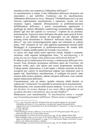 maschera (verbo, non sostantivo), l'abbandono dell'essere27.
La macchinazione si sottrae. Come l'abbandono dell'essere im-postosi nel
nascondersi e poi nell'oblio. Costituisce essi (la macchinazione;
l'abbandono dell'essere) la stessa “dinamica”? Probabilmente non è un caso
ritrovare esplicitamente macchinazione e esperienza vissuta, nel loro
reciproco legarsi, impastati all'enucleazione (e problematizzazione)
dell'abbandono dell'essere, e perciò essenzialmente appartenenti a
quell'oggi da codesto abbandono caratterizzato essenzialmente, sviluppata
proprio agli inizi del capitolo La risonanza28. Capitolo da cui promana,
teoreticamente, il percorso intero dell'opera alla quale siamo posti di fronte.
Capitolo in cui abbiamo iniziato ad intravedere ciò che abbiamo nel
presente scritto denominato la “dinamica” dell'essere (Seyn). D'altronde,
altrove29, per certo terminologicamente eppur mai solamente su codesto
piano, “una” risonanza ed “un” salto appaiono quantomeno inerenti (nello
Heidegger) al ri-pensamento (e problematizzazione) del mondo della
tecnica. E meglio sarebbe parlare de il mondo come tecnica.
Lo stesso dire degli ultimi nostri capoversi risiede, limpido e contratto,
racchiuso, nella seguente heideggeriana frase: “la macchinazione è la
prima ma ancora a lungo velata malaessenza dell'enticità dell'ente”30.
Si affaccia qui la malaessenza (Un-wesen), o malaessenza dell'essere (Unwesen). Essa, d'estrema im-portanza nell'intera opera dei Contributi, nel
presente scritto, però, solo adesso può essere propriamente introdotta.
Codesta parola, malaessenza, è il più ampio e sfumato orizzonte da dover
accogliere per cogliere la macchinazione (eppure mai solamente essa) in
quanto tale. Quest'ultima, macchinazione, si configura (è) perciò: tanto
essenza della tecnica moderna, odierno dis-porsi dell'essere come enticità,
quanto malaessenza dell'essere.
Concentriamoci, solo un attimo, qualche citazione infatti basterà, su
codeste due “costituzioni” (in entrambe le accezioni) de la macchinazione.
Macchinazione come essenza della tecnica moderna: “la tecnica è un modo
del disvelare. La tecnica dispiega il suo essere (West) nell'ambito in cui
accadono disvelare e disvelatezza, dove accade l'άλήθεια”31.
Malaessenza come macchinazione: “la macchinazione stessa e -essendo
essa l'essenziale presentarsi dell'Essere- l'Essere stesso si sottraggono”32.
27

Cfr. ivi. pag. 149, primo capoverso. Rimando anche, per un esplicito legame tra “movimento”
d'abbandono dell'essere e il vivere esperienze, con particolare riguardo alla pianificabilità
soggettivistica e per il ri-pensamento di ciò che nel dominante è “concretezza”: ivi. pag. 476, primo e
secondo capoverso.
28
Ivi. pagg. 129-130.
29
Martin Heidegger, Identità e differenza, in Aut Aut fascicoli 187-188 gennaio-aprile 1982, pag. 15,
ultimi due capoversi. Ed. La nuova Italia, Firenze.
30
Martin Heidegger, Contributi alla filosofia (dall'evento), pag. 146. Ed. Adelphi, Milano 2007.
31
Martin Heidegger, Saggi e discorsi, pag. 10. Ed. Mursia, Milano 1976. Cfr. la tecnica moderna come (il
eppure al contempo un) disvelamento: ivi. pagg. 11-12. Come disvela? Meglio, Chi disvela? L'essere
(Seyn) si dà, dandosi disvelandosi e velandosi.
32
Martin Heidegger, Contributi alla filosofia (dall'evento), pag. 145. Ed. Adelphi, Milano 2007.
99

 