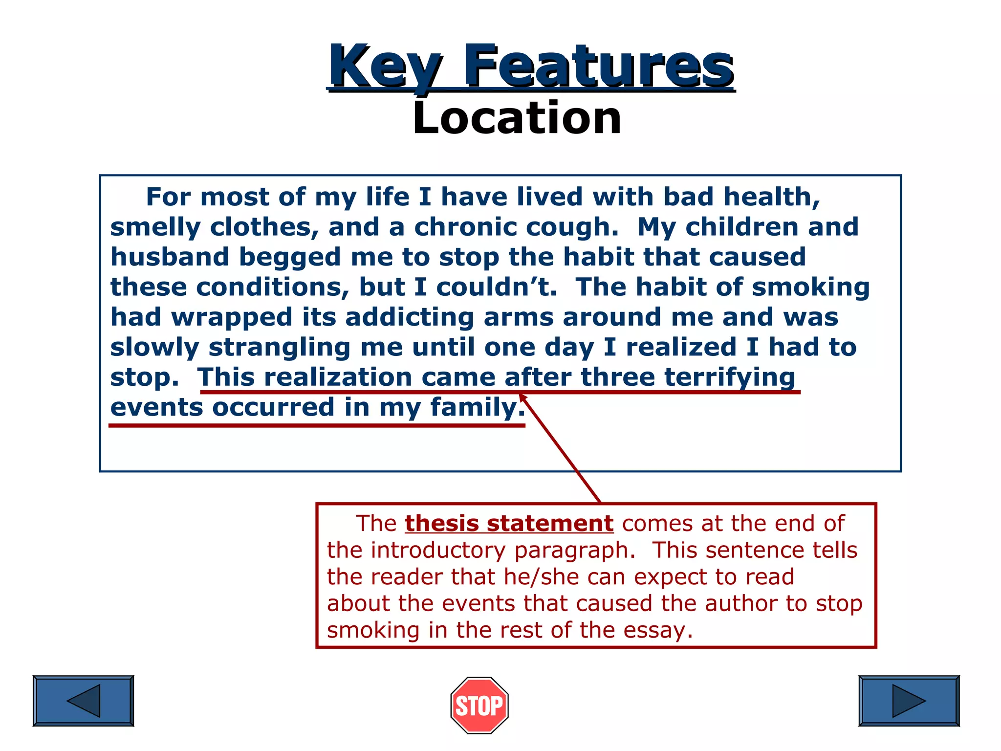 Key Features
Location

For most of my life I have lived with bad health,
smelly clothes, and a chronic cough. My children and
husband begged me to stop the habit that caused
these conditions, but I couldn’t. The habit of smoking
had wrapped its addicting arms around me and was
slowly strangling me until one day I realized I had to
stop. This realization came after three terrifying
events occurred in my family.

The thesis statement comes at the end of
the introductory paragraph. This sentence tells
the reader that he/she can expect to read
about the events that caused the author to stop
smoking in the rest of the essay.

 