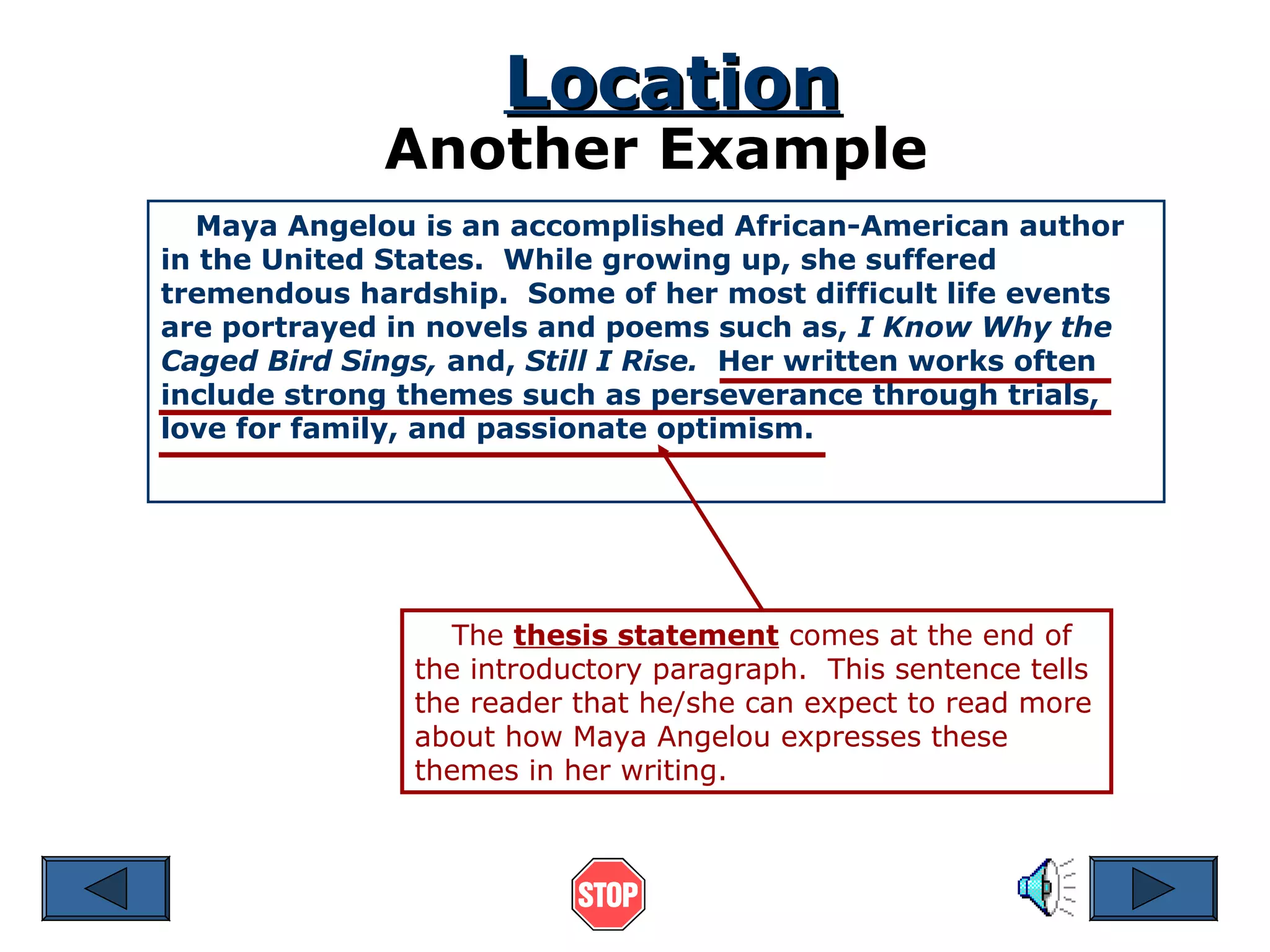 Location

Another Example
Maya Angelou is an accomplished African-American author
in the United States. While growing up, she suffered
tremendous hardship. Some of her most difficult life events
are portrayed in novels and poems such as, I Know Why the
Caged Bird Sings, and, Still I Rise. Her written works often
include strong themes such as perseverance through trials,
love for family, and passionate optimism.

The thesis statement comes at the end of
the introductory paragraph. This sentence tells
the reader that he/she can expect to read more
about how Maya Angelou expresses these
themes in her writing.

 