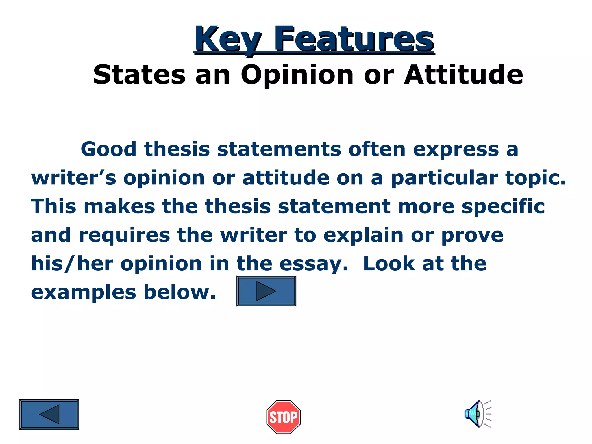 Key Features

States an Opinion or Attitude
Good thesis statements often express a
writer’s opinion or attitude on a particular topic.
This makes the thesis statement more specific
and requires the writer to explain or prove
his/her opinion in the essay. Look at the
examples below.

 