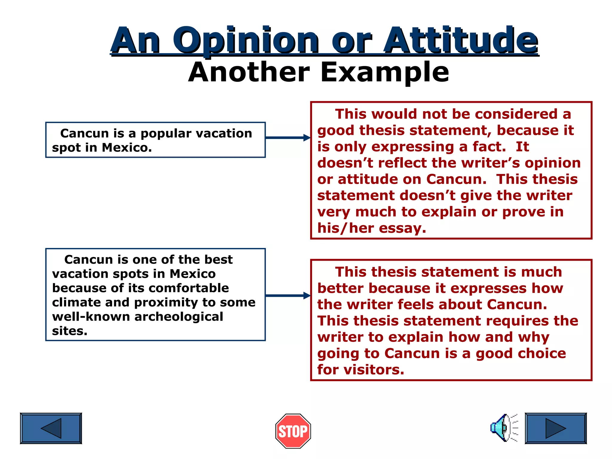 An Opinion or Attitude
Another Example

Cancun is a popular vacation
spot in Mexico.

Cancun is one of the best
vacation spots in Mexico
because of its comfortable
climate and proximity to some
well-known archeological
sites.

This would not be considered a
good thesis statement, because it
is only expressing a fact. It
doesn’t reflect the writer’s opinion
or attitude on Cancun. This thesis
statement doesn’t give the writer
very much to explain or prove in
his/her essay.
This thesis statement is much
better because it expresses how
the writer feels about Cancun.
This thesis statement requires the
writer to explain how and why
going to Cancun is a good choice
for visitors.

 