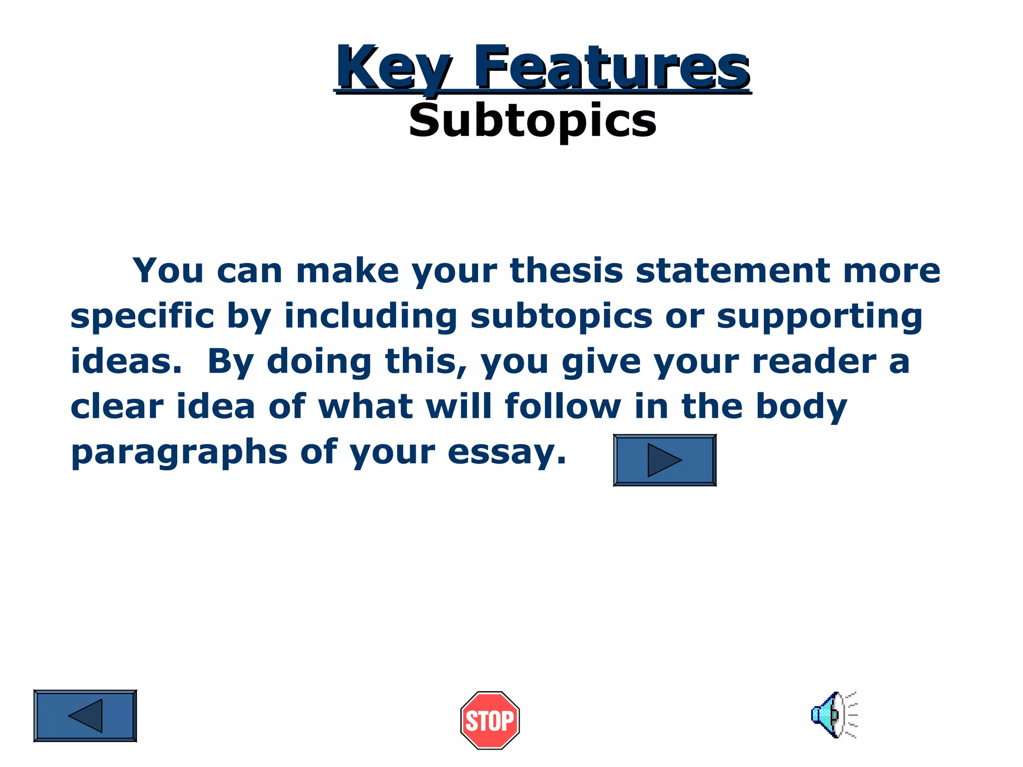 Key Features
Subtopics

You can make your thesis statement more
specific by including subtopics or supporting
ideas. By doing this, you give your reader a
clear idea of what will follow in the body
paragraphs of your essay.

 