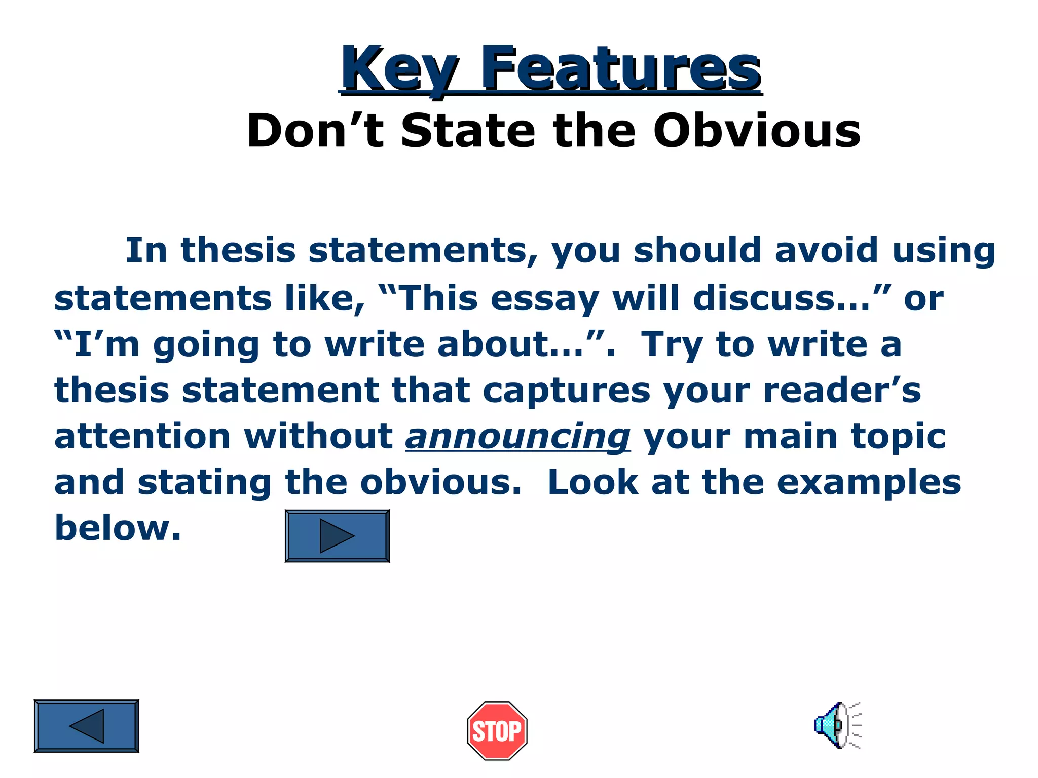 Key Features

Don’t State the Obvious
In thesis statements, you should avoid using
statements like, “This essay will discuss…” or
“I’m going to write about…”. Try to write a
thesis statement that captures your reader’s
attention without announcing your main topic
and stating the obvious. Look at the examples
below.

 
