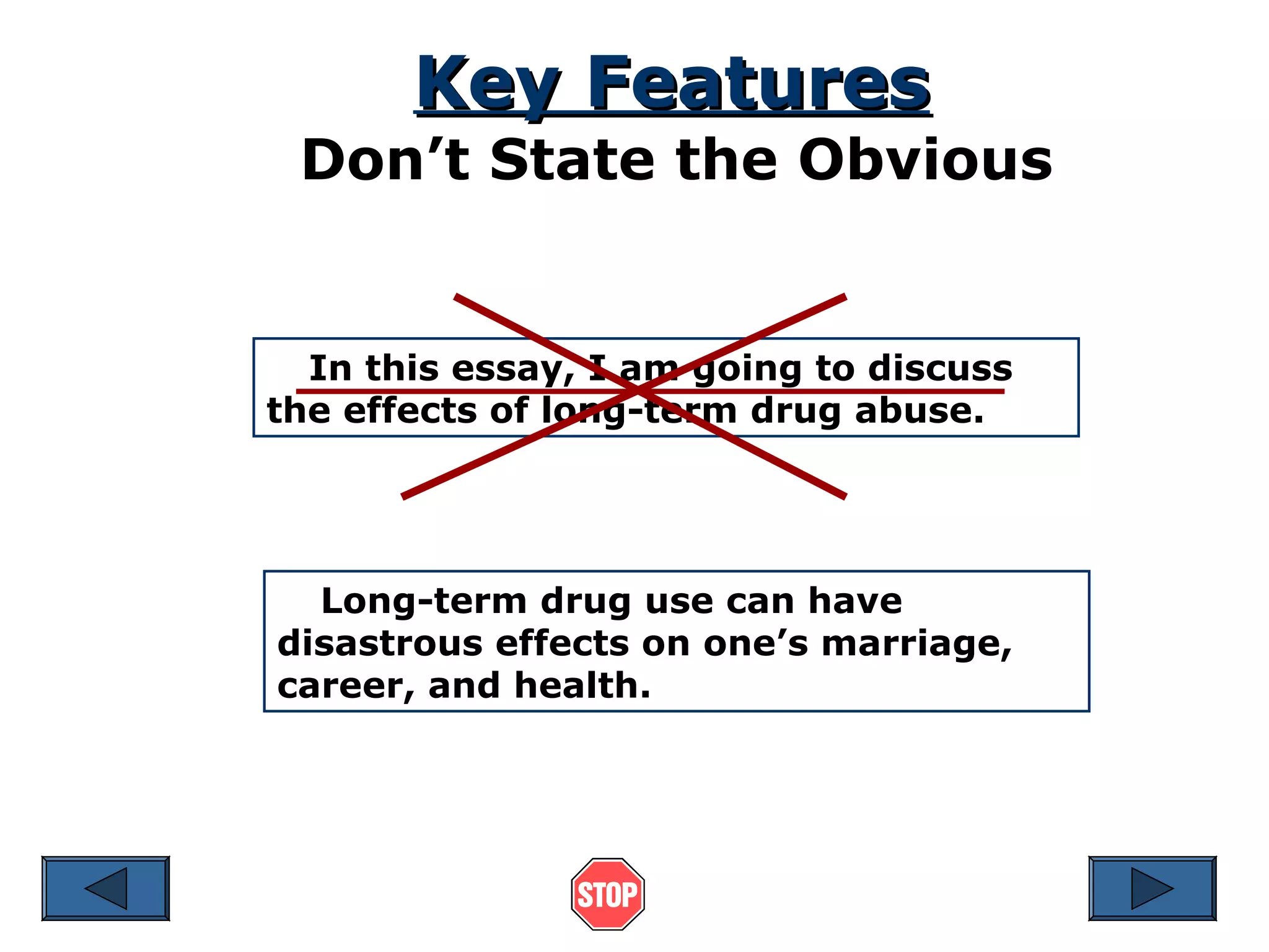 Key Features

Don’t State the Obvious

In this essay, I am going to discuss
the effects of long-term drug abuse.

Long-term drug use can have
disastrous effects on one’s marriage,
career, and health.

 