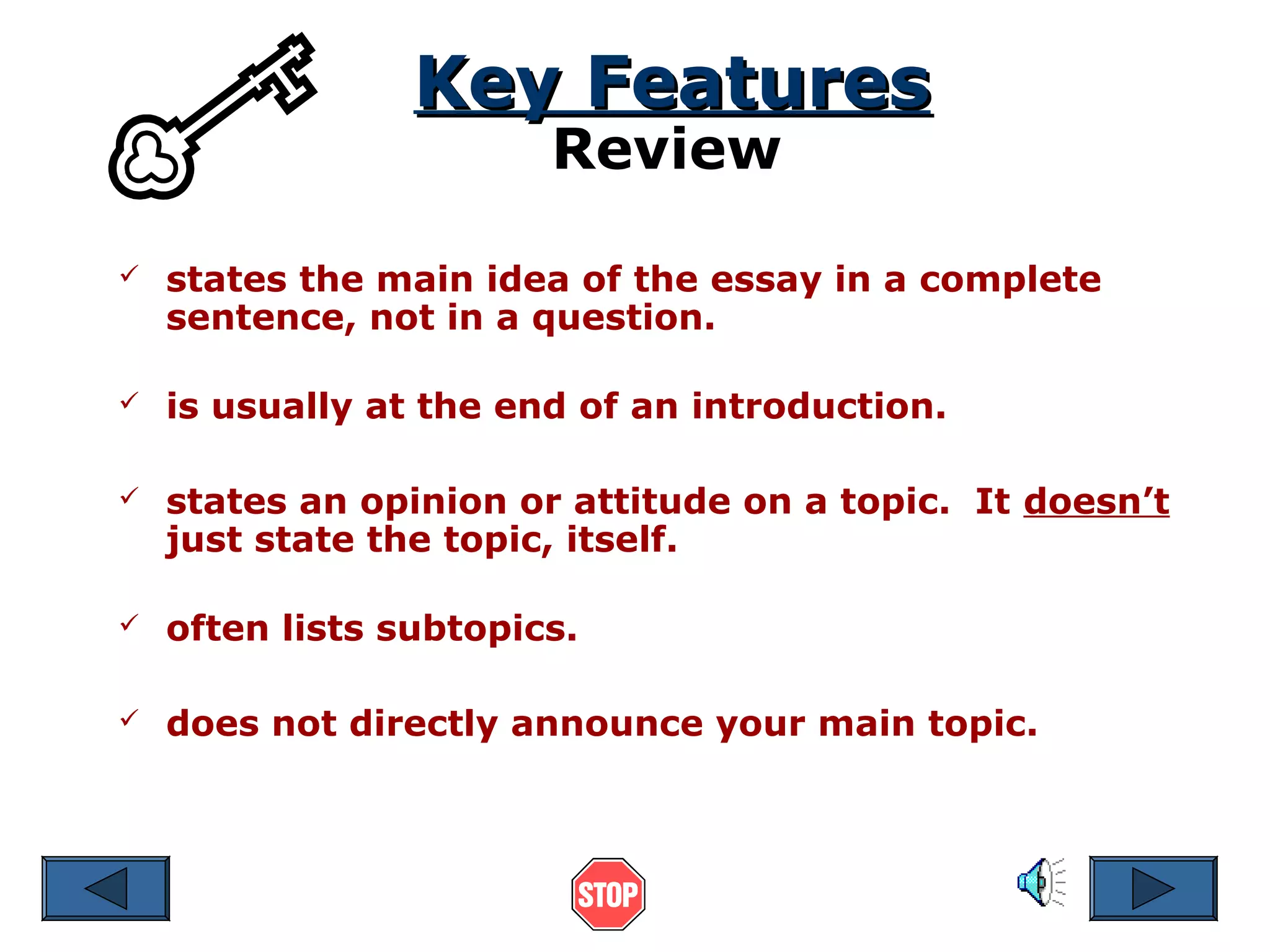 Key Features
Review



states the main idea of the essay in a complete
sentence, not in a question.



is usually at the end of an introduction.



states an opinion or attitude on a topic. It doesn’t
just state the topic, itself.



often lists subtopics.



does not directly announce your main topic.

 