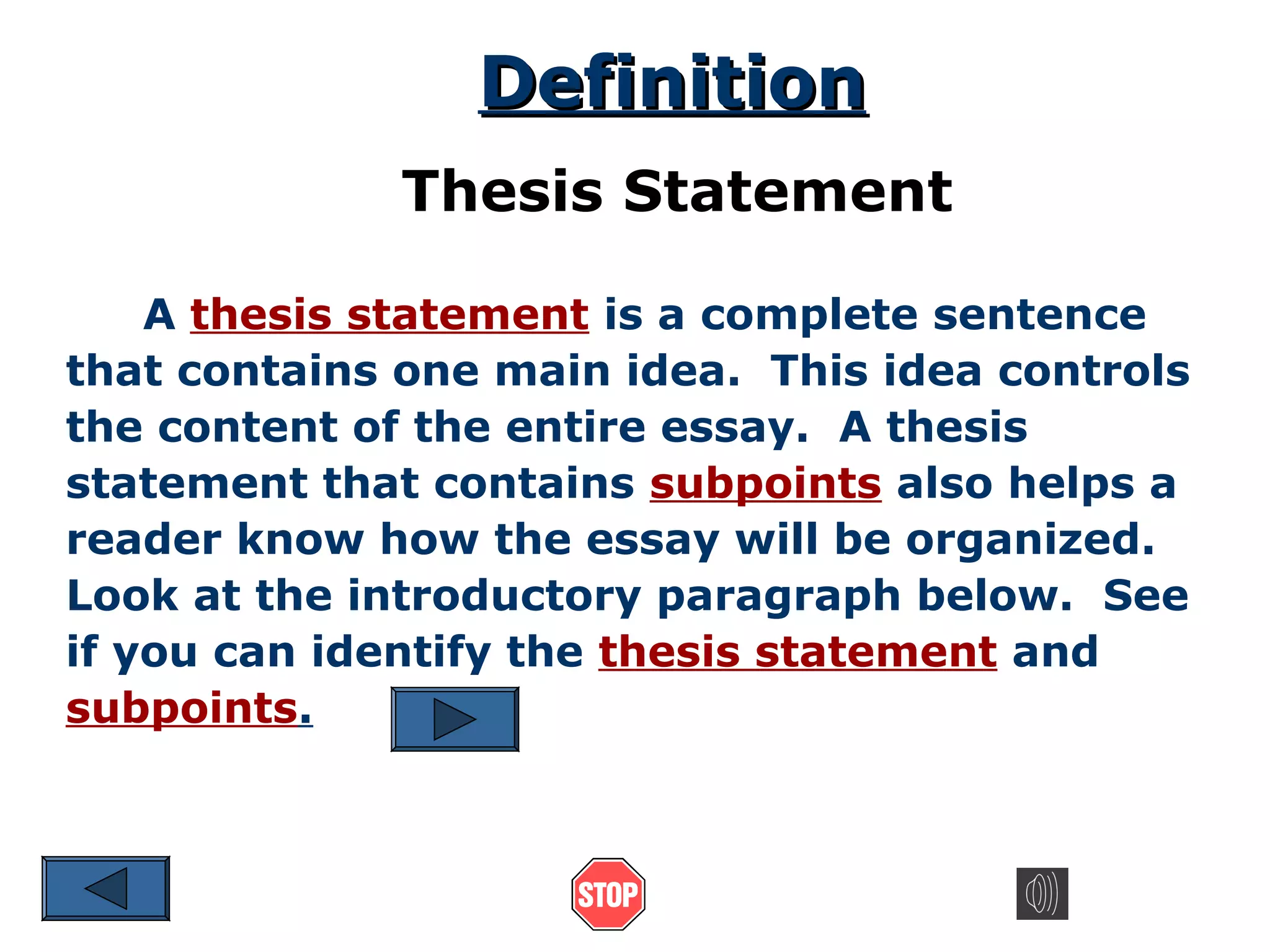 Definition
Thesis Statement
A thesis statement is a complete sentence
that contains one main idea. This idea controls
the content of the entire essay. A thesis
statement that contains subpoints also helps a
reader know how the essay will be organized.
Look at the introductory paragraph below. See
if you can identify the thesis statement and
subpoints.

 