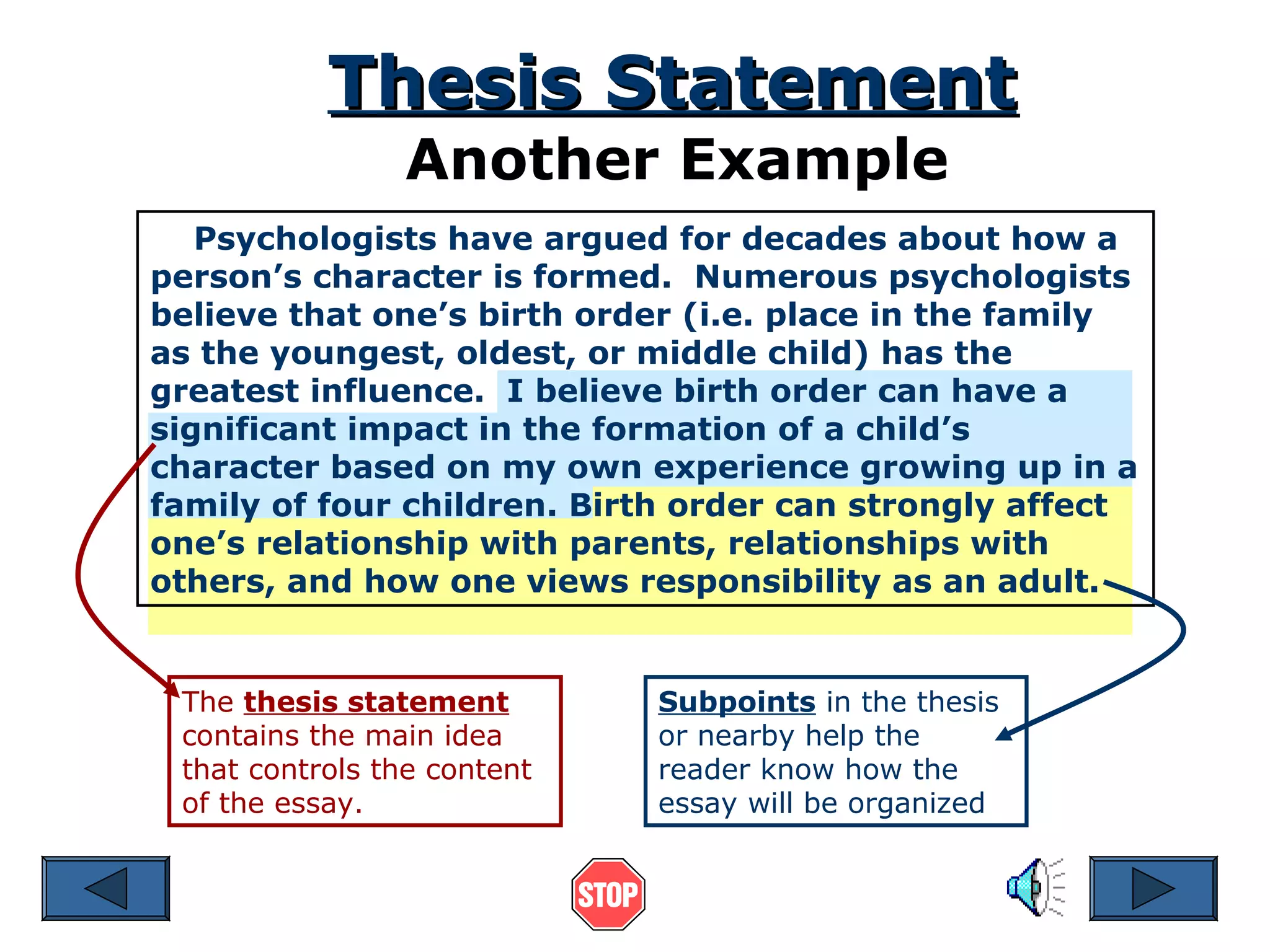Thesis Statement
Another Example

Psychologists have argued for decades about how a
person’s character is formed. Numerous psychologists
believe that one’s birth order (i.e. place in the family
as the youngest, oldest, or middle child) has the
greatest influence. I believe birth order can have a
significant impact in the formation of a child’s
character based on my own experience growing up in a
family of four children. Birth order can strongly affect
one’s relationship with parents, relationships with
others, and how one views responsibility as an adult.

The thesis statement
contains the main idea
that controls the content
of the essay.

Subpoints in the thesis
or nearby help the
reader know how the
essay will be organized

 