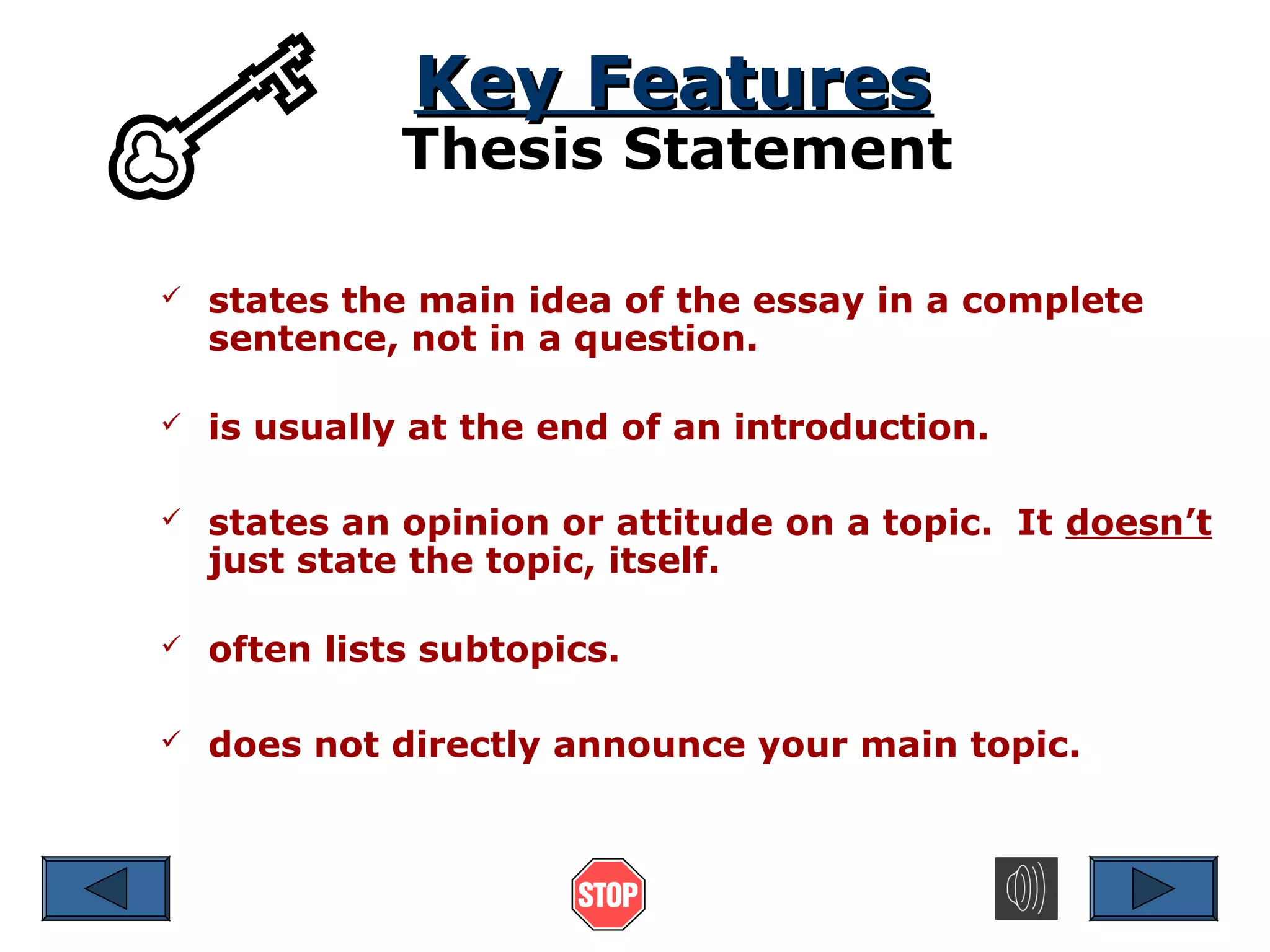 Key Features

Thesis Statement


states the main idea of the essay in a complete
sentence, not in a question.



is usually at the end of an introduction.



states an opinion or attitude on a topic. It doesn’t
just state the topic, itself.



often lists subtopics.



does not directly announce your main topic.

 