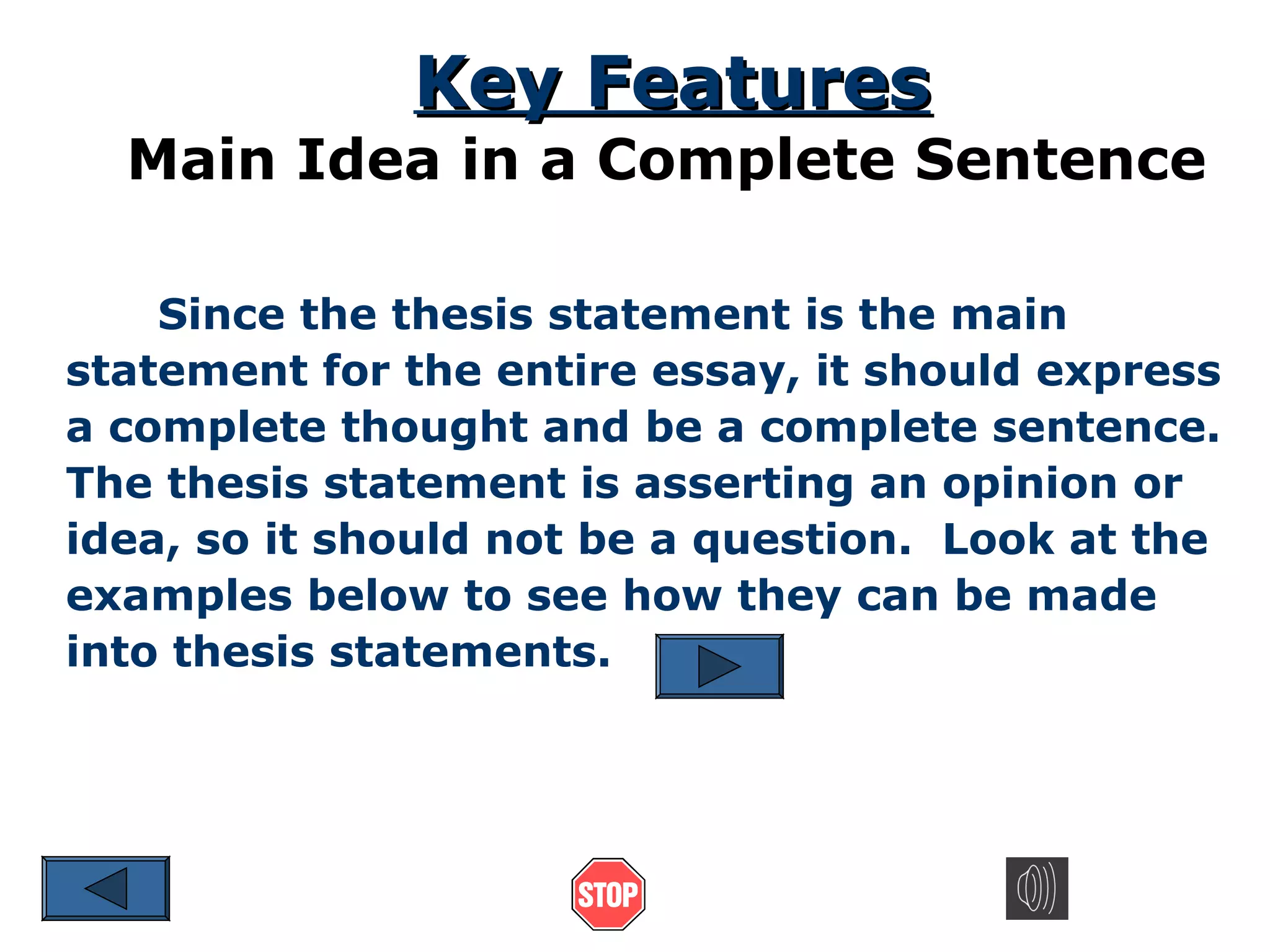 Key Features

Main Idea in a Complete Sentence
Since the thesis statement is the main
statement for the entire essay, it should express
a complete thought and be a complete sentence.
The thesis statement is asserting an opinion or
idea, so it should not be a question. Look at the
examples below to see how they can be made
into thesis statements.

 