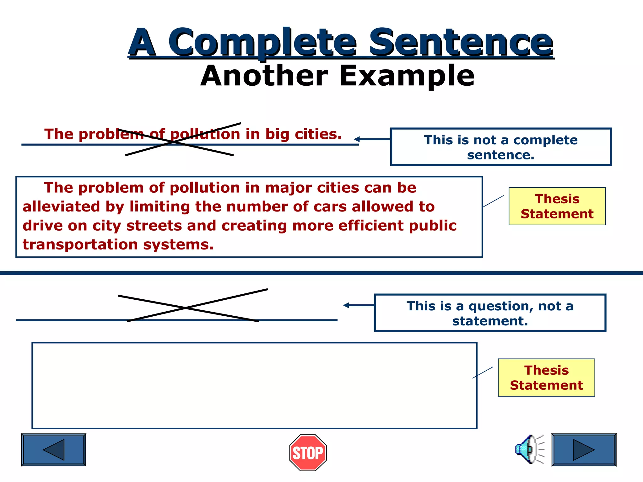 A Complete Sentence
Another Example

The problem of pollution in big cities.

This is not a complete
sentence.

The problem of pollution in major cities can be
alleviated by limiting the number of cars allowed to
drive on city streets and creating more efficient public
transportation systems.

Thesis
Statement

This is a question, not a
statement.

Thesis
Statement

 