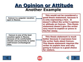 An Opinion or Attitude
Another Example

Cancun is a popular vacation
spot in Mexico.

Cancun is one of the best
vacation spots in Mexico
because of its comfortable
climate and proximity to some
well-known archeological
sites.

This would not be considered a
good thesis statement, because it
is only expressing a fact. It
doesn’t reflect the writer’s opinion
or attitude on Cancun. This thesis
statement doesn’t give the writer
very much to explain or prove in
his/her essay.
This thesis statement is much
better because it expresses how
the writer feels about Cancun.
This thesis statement requires the
writer to explain how and why
going to Cancun is a good choice
for visitors.

 