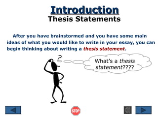 Introduction

Thesis Statements
After you have brainstormed and you have some main
ideas of what you would like to write in your essay, you can
begin thinking about writing a thesis statement.

What’s a thesis
statement????

 