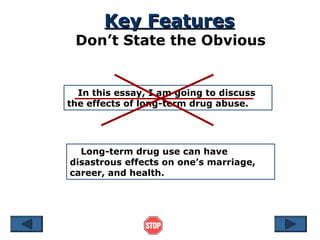 Key Features

Don’t State the Obvious

In this essay, I am going to discuss
the effects of long-term drug abuse.

Long-term drug use can have
disastrous effects on one’s marriage,
career, and health.

 