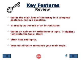 Key Features
Review



states the main idea of the essay in a complete
sentence, not in a question.



is usually at the end of an introduction.



states an opinion or attitude on a topic. It doesn’t
just state the topic, itself.



often lists subtopics.



does not directly announce your main topic.

 