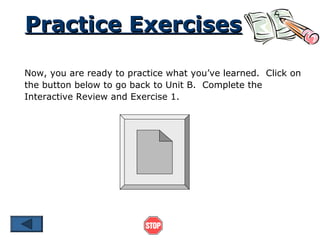 Practice Exercises
Now, you are ready to practice what you’ve learned. Click on
the button below to go back to Unit B. Complete the
Interactive Review and Exercise 1.

 