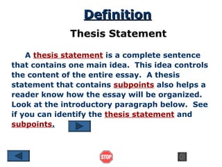 Definition
Thesis Statement
A thesis statement is a complete sentence
that contains one main idea. This idea controls
the content of the entire essay. A thesis
statement that contains subpoints also helps a
reader know how the essay will be organized.
Look at the introductory paragraph below. See
if you can identify the thesis statement and
subpoints.

 