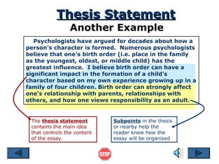 Thesis Statement
Another Example

Psychologists have argued for decades about how a
person’s character is formed. Numerous psychologists
believe that one’s birth order (i.e. place in the family
as the youngest, oldest, or middle child) has the
greatest influence. I believe birth order can have a
significant impact in the formation of a child’s
character based on my own experience growing up in a
family of four children. Birth order can strongly affect
one’s relationship with parents, relationships with
others, and how one views responsibility as an adult.

The thesis statement
contains the main idea
that controls the content
of the essay.

Subpoints in the thesis
or nearby help the
reader know how the
essay will be organized

 