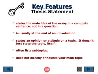 Key Features

Thesis Statement


states the main idea of the essay in a complete
sentence, not in a question.



is usually at the end of an introduction.



states an opinion or attitude on a topic. It doesn’t
just state the topic, itself.



often lists subtopics.



does not directly announce your main topic.

 