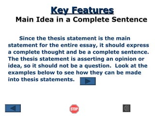 Key Features

Main Idea in a Complete Sentence
Since the thesis statement is the main
statement for the entire essay, it should express
a complete thought and be a complete sentence.
The thesis statement is asserting an opinion or
idea, so it should not be a question. Look at the
examples below to see how they can be made
into thesis statements.

 
