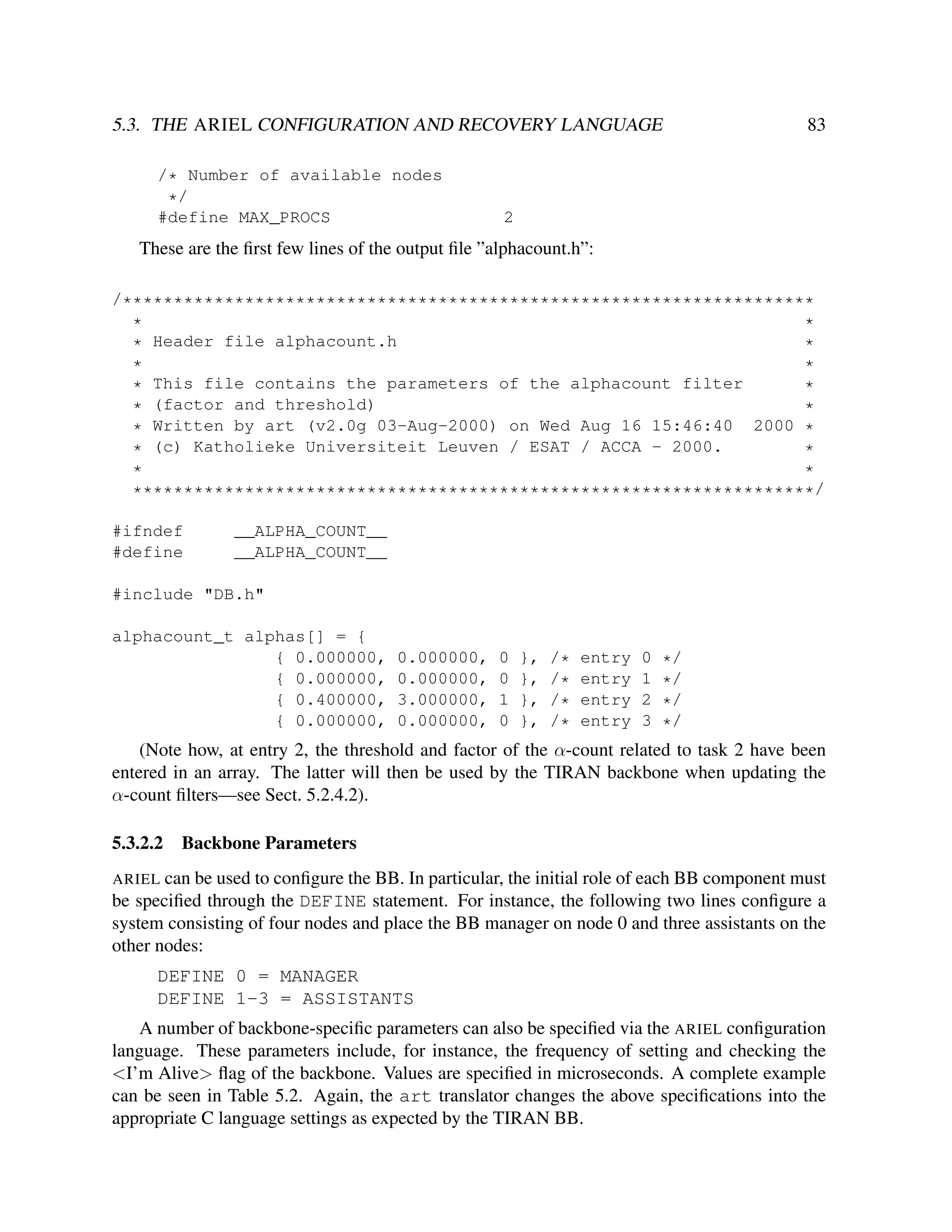 5.3. THE ARIEL CONFIGURATION AND RECOVERY LANGUAGE
/* Number of available nodes
*/
#define MAX_PROCS

83

2

These are the ﬁrst few lines of the output ﬁle ”alphacount.h”:
/********************************************************************
*
*
Header file alphacount.h
*
*
*
*
* This file contains the parameters of the alphacount filter
*
(factor and threshold)
*
*
* Written by art (v2.0g 03-Aug-2000) on Wed Aug 16 15:46:40 2000 *
* (c) Katholieke Universiteit Leuven / ESAT / ACCA - 2000.
*
*
*
*******************************************************************/
#ifndef
#define

__ALPHA_COUNT__
__ALPHA_COUNT__

#include "DB.h"
alphacount_t alphas[] = {
{ 0.000000,
{ 0.000000,
{ 0.400000,
{ 0.000000,

0.000000,
0.000000,
3.000000,
0.000000,

0
0
1
0

},
},
},
},

/*
/*
/*
/*

entry
entry
entry
entry

0
1
2
3

*/
*/
*/
*/

(Note how, at entry 2, the threshold and factor of the α-count related to task 2 have been
entered in an array. The latter will then be used by the TIRAN backbone when updating the
α-count ﬁlters—see Sect. 5.2.4.2).
5.3.2.2

Backbone Parameters

ARIEL can be used to conﬁgure the BB. In particular, the initial role of each BB component must
be speciﬁed through the DEFINE statement. For instance, the following two lines conﬁgure a
system consisting of four nodes and place the BB manager on node 0 and three assistants on the
other nodes:

DEFINE 0 = MANAGER
DEFINE 1-3 = ASSISTANTS
A number of backbone-speciﬁc parameters can also be speciﬁed via the ARIEL conﬁguration
language. These parameters include, for instance, the frequency of setting and checking the
<I’m Alive> ﬂag of the backbone. Values are speciﬁed in microseconds. A complete example
can be seen in Table 5.2. Again, the art translator changes the above speciﬁcations into the
appropriate C language settings as expected by the TIRAN BB.

 