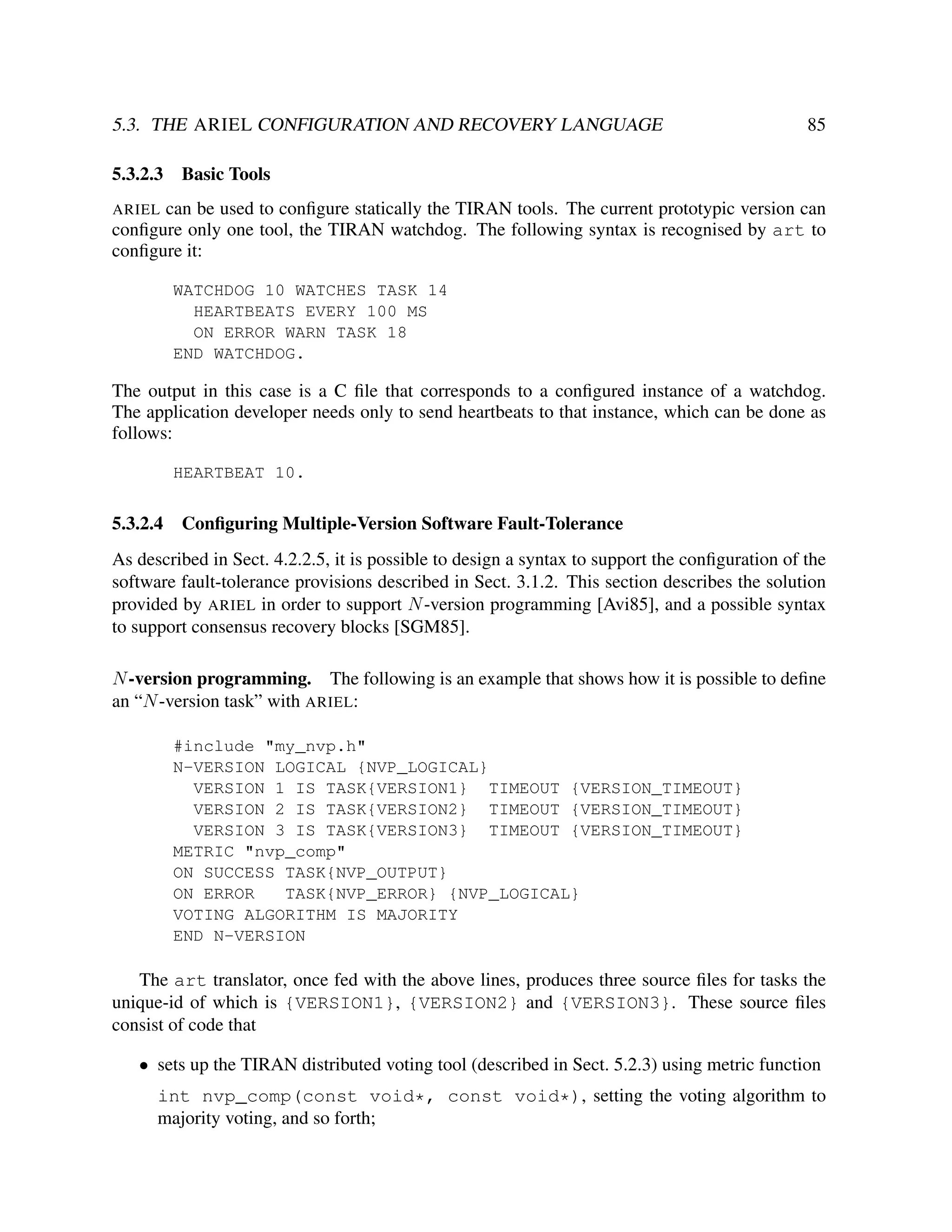 5.3. THE ARIEL CONFIGURATION AND RECOVERY LANGUAGE
5.3.2.3

85

Basic Tools

ARIEL can be used to conﬁgure statically the TIRAN tools. The current prototypic version can
conﬁgure only one tool, the TIRAN watchdog. The following syntax is recognised by art to
conﬁgure it:

WATCHDOG 10 WATCHES TASK 14
HEARTBEATS EVERY 100 MS
ON ERROR WARN TASK 18
END WATCHDOG.

The output in this case is a C ﬁle that corresponds to a conﬁgured instance of a watchdog.
The application developer needs only to send heartbeats to that instance, which can be done as
follows:
HEARTBEAT 10.

5.3.2.4

Conﬁguring Multiple-Version Software Fault-Tolerance

As described in Sect. 4.2.2.5, it is possible to design a syntax to support the conﬁguration of the
software fault-tolerance provisions described in Sect. 3.1.2. This section describes the solution
provided by ARIEL in order to support N -version programming [Avi85], and a possible syntax
to support consensus recovery blocks [SGM85].
N -version programming. The following is an example that shows how it is possible to deﬁne
an “N -version task” with ARIEL:
#include "my_nvp.h"
N-VERSION LOGICAL {NVP_LOGICAL}
VERSION 1 IS TASK{VERSION1} TIMEOUT {VERSION_TIMEOUT}
VERSION 2 IS TASK{VERSION2} TIMEOUT {VERSION_TIMEOUT}
VERSION 3 IS TASK{VERSION3} TIMEOUT {VERSION_TIMEOUT}
METRIC "nvp_comp"
ON SUCCESS TASK{NVP_OUTPUT}
ON ERROR
TASK{NVP_ERROR} {NVP_LOGICAL}
VOTING ALGORITHM IS MAJORITY
END N-VERSION

The art translator, once fed with the above lines, produces three source ﬁles for tasks the
unique-id of which is {VERSION1}, {VERSION2} and {VERSION3}. These source ﬁles
consist of code that
• sets up the TIRAN distributed voting tool (described in Sect. 5.2.3) using metric function
int nvp_comp(const void*, const void*), setting the voting algorithm to
majority voting, and so forth;

 