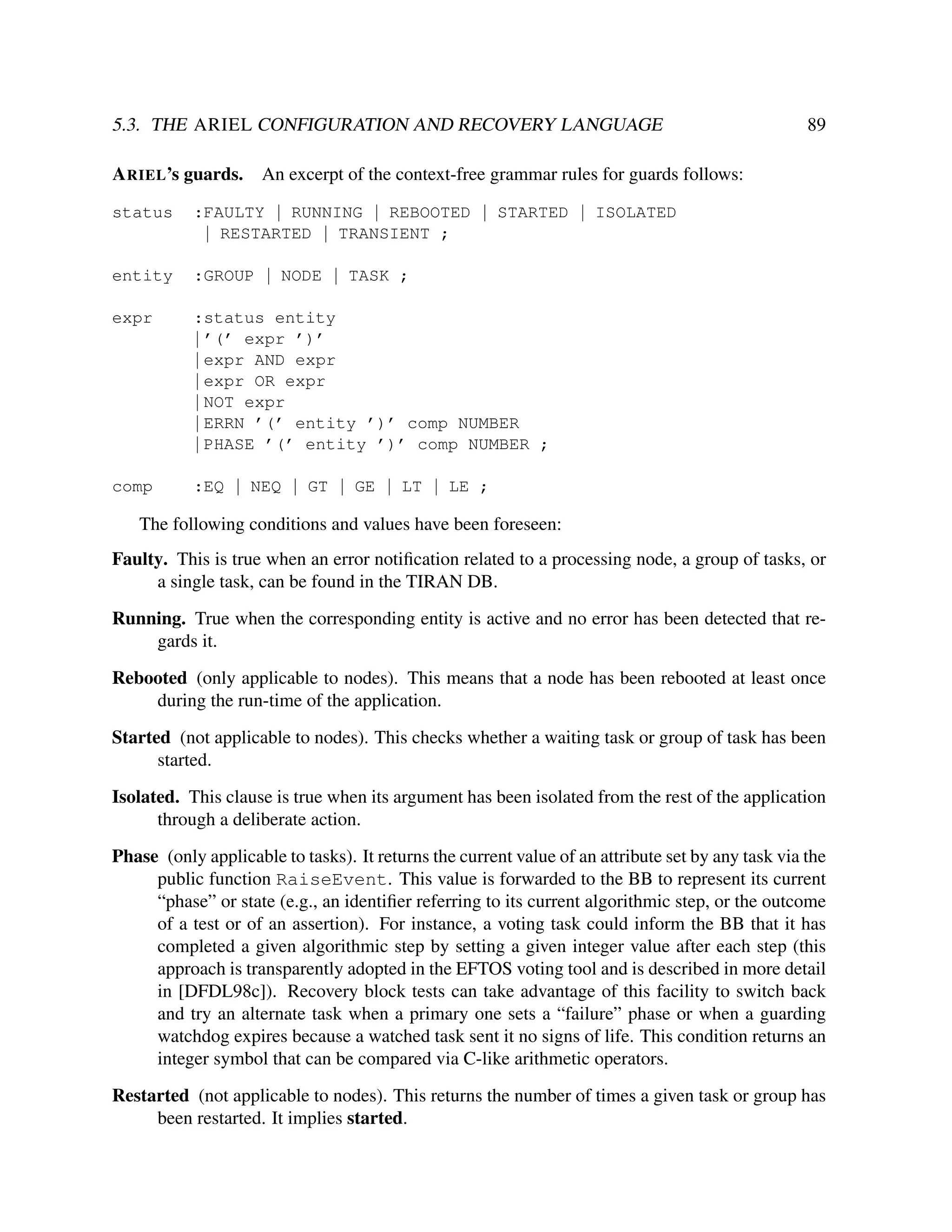 5.3. THE ARIEL CONFIGURATION AND RECOVERY LANGUAGE

89

A RIEL’s guards. An excerpt of the context-free grammar rules for guards follows:
status

:FAULTY | RUNNING | REBOOTED | STARTED | ISOLATED
| RESTARTED | TRANSIENT ;

entity

:GROUP | NODE | TASK ;

expr

:status entity
| ’(’ expr ’)’
| expr AND expr
| expr OR expr
| NOT expr
| ERRN ’(’ entity ’)’ comp NUMBER
| PHASE ’(’ entity ’)’ comp NUMBER ;

comp

:EQ | NEQ | GT | GE | LT | LE ;

The following conditions and values have been foreseen:
Faulty. This is true when an error notiﬁcation related to a processing node, a group of tasks, or
a single task, can be found in the TIRAN DB.
Running. True when the corresponding entity is active and no error has been detected that regards it.
Rebooted (only applicable to nodes). This means that a node has been rebooted at least once
during the run-time of the application.
Started (not applicable to nodes). This checks whether a waiting task or group of task has been
started.
Isolated. This clause is true when its argument has been isolated from the rest of the application
through a deliberate action.
Phase (only applicable to tasks). It returns the current value of an attribute set by any task via the
public function RaiseEvent. This value is forwarded to the BB to represent its current
“phase” or state (e.g., an identiﬁer referring to its current algorithmic step, or the outcome
of a test or of an assertion). For instance, a voting task could inform the BB that it has
completed a given algorithmic step by setting a given integer value after each step (this
approach is transparently adopted in the EFTOS voting tool and is described in more detail
in [DFDL98c]). Recovery block tests can take advantage of this facility to switch back
and try an alternate task when a primary one sets a “failure” phase or when a guarding
watchdog expires because a watched task sent it no signs of life. This condition returns an
integer symbol that can be compared via C-like arithmetic operators.
Restarted (not applicable to nodes). This returns the number of times a given task or group has
been restarted. It implies started.

 