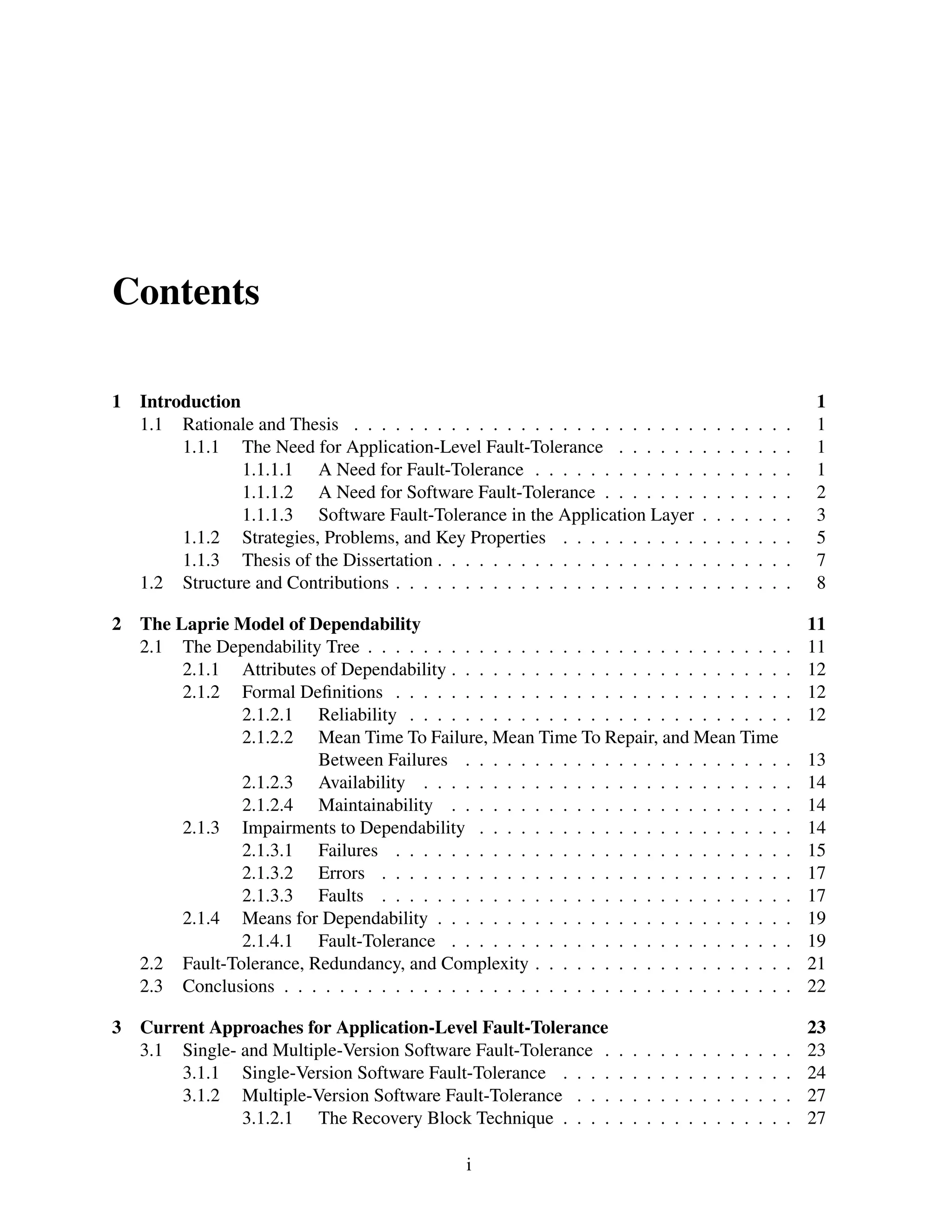Contents
1

2

3

Introduction
1.1 Rationale and Thesis . . . . . . . . . . . . . . . . . . . . . . . . .
1.1.1 The Need for Application-Level Fault-Tolerance . . . . . .
1.1.1.1 A Need for Fault-Tolerance . . . . . . . . . . . .
1.1.1.2 A Need for Software Fault-Tolerance . . . . . . .
1.1.1.3 Software Fault-Tolerance in the Application Layer
1.1.2 Strategies, Problems, and Key Properties . . . . . . . . . .
1.1.3 Thesis of the Dissertation . . . . . . . . . . . . . . . . . . .
1.2 Structure and Contributions . . . . . . . . . . . . . . . . . . . . . .

.
.
.
.
.
.
.
.

.
.
.
.
.
.
.
.

.
.
.
.
.
.
.
.

.
.
.
.
.
.
.
.

.
.
.
.
.
.
.
.

.
.
.
.
.
.
.
.

.
.
.
.
.
.
.
.

1
1
1
1
2
3
5
7
8

The Laprie Model of Dependability
2.1 The Dependability Tree . . . . . . . . . . . . . . . . . . . . . . . . . . . . . .
2.1.1 Attributes of Dependability . . . . . . . . . . . . . . . . . . . . . . . .
2.1.2 Formal Deﬁnitions . . . . . . . . . . . . . . . . . . . . . . . . . . . .
2.1.2.1 Reliability . . . . . . . . . . . . . . . . . . . . . . . . . . .
2.1.2.2 Mean Time To Failure, Mean Time To Repair, and Mean Time
Between Failures . . . . . . . . . . . . . . . . . . . . . . .
2.1.2.3 Availability . . . . . . . . . . . . . . . . . . . . . . . . . .
2.1.2.4 Maintainability . . . . . . . . . . . . . . . . . . . . . . . .
2.1.3 Impairments to Dependability . . . . . . . . . . . . . . . . . . . . . .
2.1.3.1 Failures . . . . . . . . . . . . . . . . . . . . . . . . . . . .
2.1.3.2 Errors . . . . . . . . . . . . . . . . . . . . . . . . . . . . .
2.1.3.3 Faults . . . . . . . . . . . . . . . . . . . . . . . . . . . . .
2.1.4 Means for Dependability . . . . . . . . . . . . . . . . . . . . . . . . .
2.1.4.1 Fault-Tolerance . . . . . . . . . . . . . . . . . . . . . . . .
2.2 Fault-Tolerance, Redundancy, and Complexity . . . . . . . . . . . . . . . . . .
2.3 Conclusions . . . . . . . . . . . . . . . . . . . . . . . . . . . . . . . . . . . .

.
.
.
.

11
11
12
12
12

.
.
.
.
.
.
.
.
.
.
.

13
14
14
14
15
17
17
19
19
21
22

Current Approaches for Application-Level Fault-Tolerance
3.1 Single- and Multiple-Version Software Fault-Tolerance .
3.1.1 Single-Version Software Fault-Tolerance . . . .
3.1.2 Multiple-Version Software Fault-Tolerance . . .
3.1.2.1 The Recovery Block Technique . . . .

.
.
.
.

23
23
24
27
27

i

.
.
.
.

.
.
.
.

.
.
.
.

.
.
.
.

.
.
.
.

.
.
.
.

.
.
.
.

.
.
.
.

.
.
.
.

.
.
.
.

.
.
.
.

.
.
.
.

 