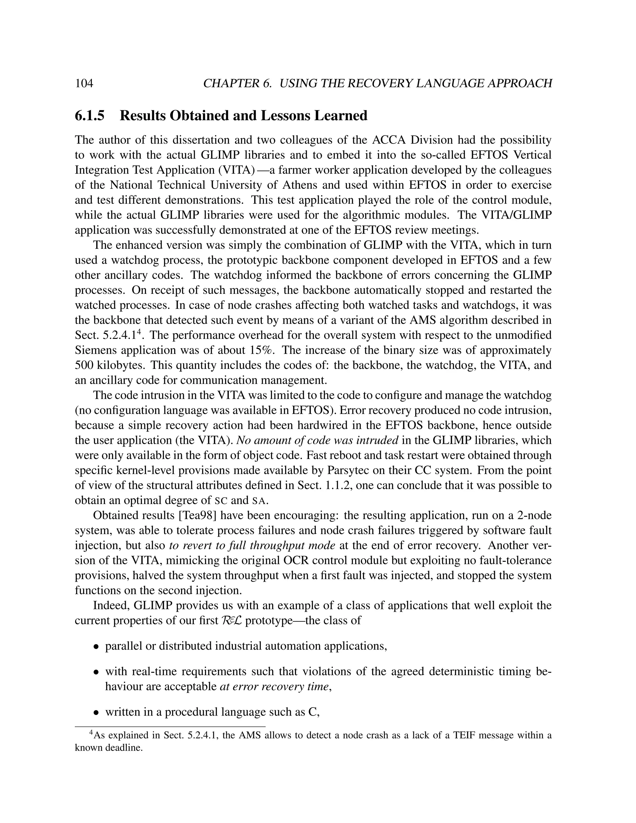 104

6.1.5

CHAPTER 6. USING THE RECOVERY LANGUAGE APPROACH

Results Obtained and Lessons Learned

The author of this dissertation and two colleagues of the ACCA Division had the possibility
to work with the actual GLIMP libraries and to embed it into the so-called EFTOS Vertical
Integration Test Application (VITA) —a farmer worker application developed by the colleagues
of the National Technical University of Athens and used within EFTOS in order to exercise
and test different demonstrations. This test application played the role of the control module,
while the actual GLIMP libraries were used for the algorithmic modules. The VITA/GLIMP
application was successfully demonstrated at one of the EFTOS review meetings.
The enhanced version was simply the combination of GLIMP with the VITA, which in turn
used a watchdog process, the prototypic backbone component developed in EFTOS and a few
other ancillary codes. The watchdog informed the backbone of errors concerning the GLIMP
processes. On receipt of such messages, the backbone automatically stopped and restarted the
watched processes. In case of node crashes affecting both watched tasks and watchdogs, it was
the backbone that detected such event by means of a variant of the AMS algorithm described in
Sect. 5.2.4.14 . The performance overhead for the overall system with respect to the unmodiﬁed
Siemens application was of about 15%. The increase of the binary size was of approximately
500 kilobytes. This quantity includes the codes of: the backbone, the watchdog, the VITA, and
an ancillary code for communication management.
The code intrusion in the VITA was limited to the code to conﬁgure and manage the watchdog
(no conﬁguration language was available in EFTOS). Error recovery produced no code intrusion,
because a simple recovery action had been hardwired in the EFTOS backbone, hence outside
the user application (the VITA). No amount of code was intruded in the GLIMP libraries, which
were only available in the form of object code. Fast reboot and task restart were obtained through
speciﬁc kernel-level provisions made available by Parsytec on their CC system. From the point
of view of the structural attributes deﬁned in Sect. 1.1.2, one can conclude that it was possible to
obtain an optimal degree of SC and SA.
Obtained results [Tea98] have been encouraging: the resulting application, run on a 2-node
system, was able to tolerate process failures and node crash failures triggered by software fault
injection, but also to revert to full throughput mode at the end of error recovery. Another version of the VITA, mimicking the original OCR control module but exploiting no fault-tolerance
provisions, halved the system throughput when a ﬁrst fault was injected, and stopped the system
functions on the second injection.
Indeed, GLIMP provides us with an example of a class of applications that well exploit the
current properties of our ﬁrst RεL prototype—the class of
• parallel or distributed industrial automation applications,
• with real-time requirements such that violations of the agreed deterministic timing behaviour are acceptable at error recovery time,
• written in a procedural language such as C,
4

As explained in Sect. 5.2.4.1, the AMS allows to detect a node crash as a lack of a TEIF message within a
known deadline.

 