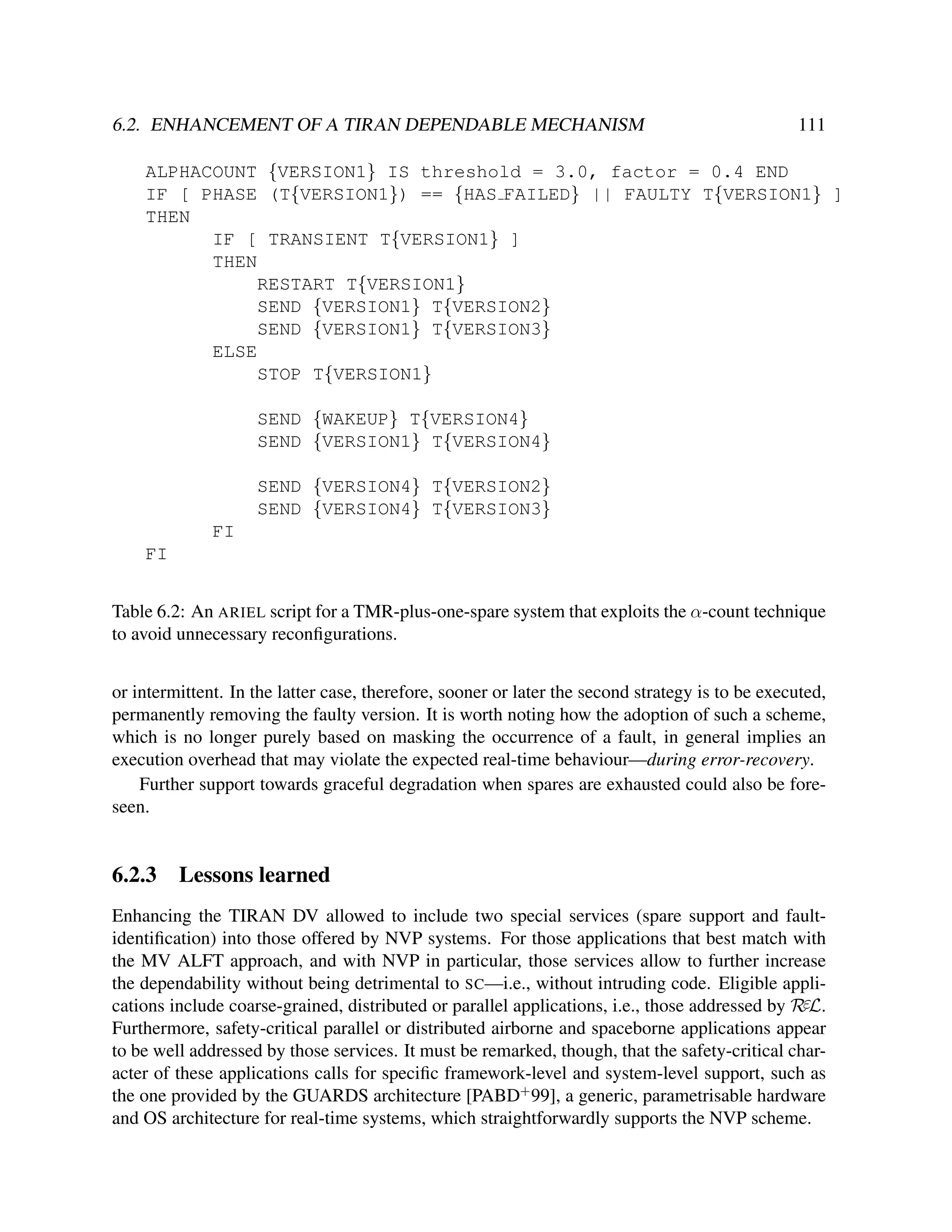 6.2. ENHANCEMENT OF A TIRAN DEPENDABLE MECHANISM

111

ALPHACOUNT {VERSION1} IS threshold = 3.0, factor = 0.4 END
IF [ PHASE (T{VERSION1}) == {HAS FAILED} || FAULTY T{VERSION1} ]
THEN
IF [ TRANSIENT T{VERSION1} ]
THEN
RESTART T{VERSION1}
SEND {VERSION1} T{VERSION2}
SEND {VERSION1} T{VERSION3}
ELSE
STOP T{VERSION1}
SEND {WAKEUP} T{VERSION4}
SEND {VERSION1} T{VERSION4}
SEND {VERSION4} T{VERSION2}
SEND {VERSION4} T{VERSION3}
FI
FI
Table 6.2: An ARIEL script for a TMR-plus-one-spare system that exploits the α-count technique
to avoid unnecessary reconﬁgurations.
or intermittent. In the latter case, therefore, sooner or later the second strategy is to be executed,
permanently removing the faulty version. It is worth noting how the adoption of such a scheme,
which is no longer purely based on masking the occurrence of a fault, in general implies an
execution overhead that may violate the expected real-time behaviour—during error-recovery.
Further support towards graceful degradation when spares are exhausted could also be foreseen.

6.2.3

Lessons learned

Enhancing the TIRAN DV allowed to include two special services (spare support and faultidentiﬁcation) into those offered by NVP systems. For those applications that best match with
the MV ALFT approach, and with NVP in particular, those services allow to further increase
the dependability without being detrimental to SC—i.e., without intruding code. Eligible applications include coarse-grained, distributed or parallel applications, i.e., those addressed by RεL.
Furthermore, safety-critical parallel or distributed airborne and spaceborne applications appear
to be well addressed by those services. It must be remarked, though, that the safety-critical character of these applications calls for speciﬁc framework-level and system-level support, such as
the one provided by the GUARDS architecture [PABD+ 99], a generic, parametrisable hardware
and OS architecture for real-time systems, which straightforwardly supports the NVP scheme.

 