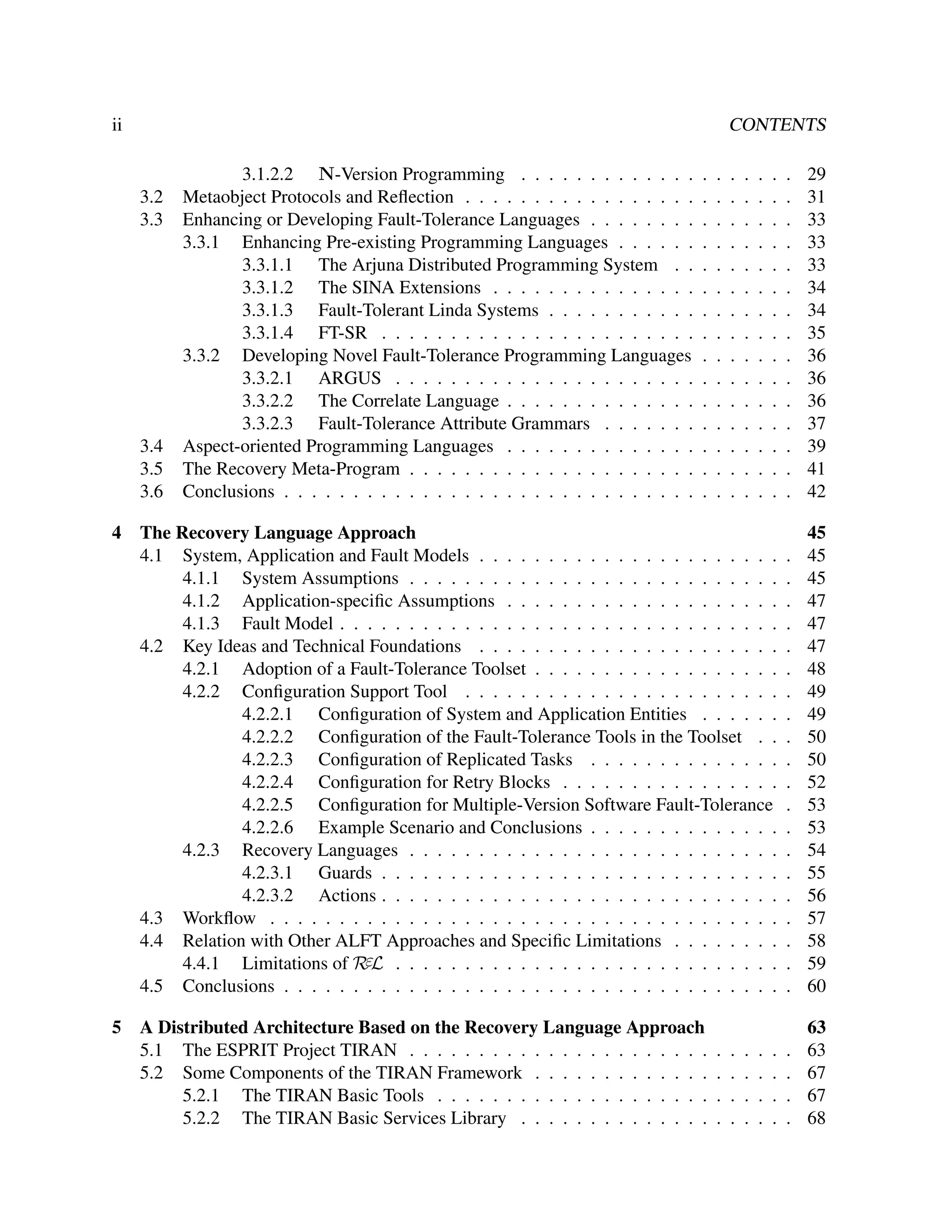 ii

CONTENTS
.
.
.
.
.
.
.
.
.
.
.
.
.
.
.

29
31
33
33
33
34
34
35
36
36
36
37
39
41
42

The Recovery Language Approach
4.1 System, Application and Fault Models . . . . . . . . . . . . . . . . . . . . . .
4.1.1 System Assumptions . . . . . . . . . . . . . . . . . . . . . . . . . . .
4.1.2 Application-speciﬁc Assumptions . . . . . . . . . . . . . . . . . . . .
4.1.3 Fault Model . . . . . . . . . . . . . . . . . . . . . . . . . . . . . . . .
4.2 Key Ideas and Technical Foundations . . . . . . . . . . . . . . . . . . . . . .
4.2.1 Adoption of a Fault-Tolerance Toolset . . . . . . . . . . . . . . . . . .
4.2.2 Conﬁguration Support Tool . . . . . . . . . . . . . . . . . . . . . . .
4.2.2.1 Conﬁguration of System and Application Entities . . . . . .
4.2.2.2 Conﬁguration of the Fault-Tolerance Tools in the Toolset . .
4.2.2.3 Conﬁguration of Replicated Tasks . . . . . . . . . . . . . .
4.2.2.4 Conﬁguration for Retry Blocks . . . . . . . . . . . . . . . .
4.2.2.5 Conﬁguration for Multiple-Version Software Fault-Tolerance
4.2.2.6 Example Scenario and Conclusions . . . . . . . . . . . . . .
4.2.3 Recovery Languages . . . . . . . . . . . . . . . . . . . . . . . . . . .
4.2.3.1 Guards . . . . . . . . . . . . . . . . . . . . . . . . . . . . .
4.2.3.2 Actions . . . . . . . . . . . . . . . . . . . . . . . . . . . . .
4.3 Workﬂow . . . . . . . . . . . . . . . . . . . . . . . . . . . . . . . . . . . . .
4.4 Relation with Other ALFT Approaches and Speciﬁc Limitations . . . . . . . .
4.4.1 Limitations of RεL . . . . . . . . . . . . . . . . . . . . . . . . . . . .
4.5 Conclusions . . . . . . . . . . . . . . . . . . . . . . . . . . . . . . . . . . . .

.
.
.
.
.
.
.
.
.
.
.
.
.
.
.
.
.
.
.
.

45
45
45
47
47
47
48
49
49
50
50
52
53
53
54
55
56
57
58
59
60

A Distributed Architecture Based on the Recovery Language Approach
5.1 The ESPRIT Project TIRAN . . . . . . . . . . . . . . . . . . . . . .
5.2 Some Components of the TIRAN Framework . . . . . . . . . . . . .
5.2.1 The TIRAN Basic Tools . . . . . . . . . . . . . . . . . . . .
5.2.2 The TIRAN Basic Services Library . . . . . . . . . . . . . .

.
.
.
.

63
63
67
67
68

3.2
3.3

3.4
3.5
3.6
4

5

3.1.2.2 N-Version Programming . . . . . . . . . . . . .
Metaobject Protocols and Reﬂection . . . . . . . . . . . . . . . . .
Enhancing or Developing Fault-Tolerance Languages . . . . . . . .
3.3.1 Enhancing Pre-existing Programming Languages . . . . . .
3.3.1.1 The Arjuna Distributed Programming System . .
3.3.1.2 The SINA Extensions . . . . . . . . . . . . . . .
3.3.1.3 Fault-Tolerant Linda Systems . . . . . . . . . . .
3.3.1.4 FT-SR . . . . . . . . . . . . . . . . . . . . . . .
3.3.2 Developing Novel Fault-Tolerance Programming Languages
3.3.2.1 ARGUS . . . . . . . . . . . . . . . . . . . . . .
3.3.2.2 The Correlate Language . . . . . . . . . . . . . .
3.3.2.3 Fault-Tolerance Attribute Grammars . . . . . . .
Aspect-oriented Programming Languages . . . . . . . . . . . . . .
The Recovery Meta-Program . . . . . . . . . . . . . . . . . . . . .
Conclusions . . . . . . . . . . . . . . . . . . . . . . . . . . . . . .

.
.
.
.
.
.
.
.
.
.
.
.
.
.
.

.
.
.
.
.
.
.
.
.
.
.
.
.
.
.

.
.
.
.

.
.
.
.
.
.
.
.
.
.
.
.
.
.
.

.
.
.
.

.
.
.
.
.
.
.
.
.
.
.
.
.
.
.

.
.
.
.

.
.
.
.
.
.
.
.
.
.
.
.
.
.
.

.
.
.
.

.
.
.
.
.
.
.
.
.
.
.
.
.
.
.

.
.
.
.

 
