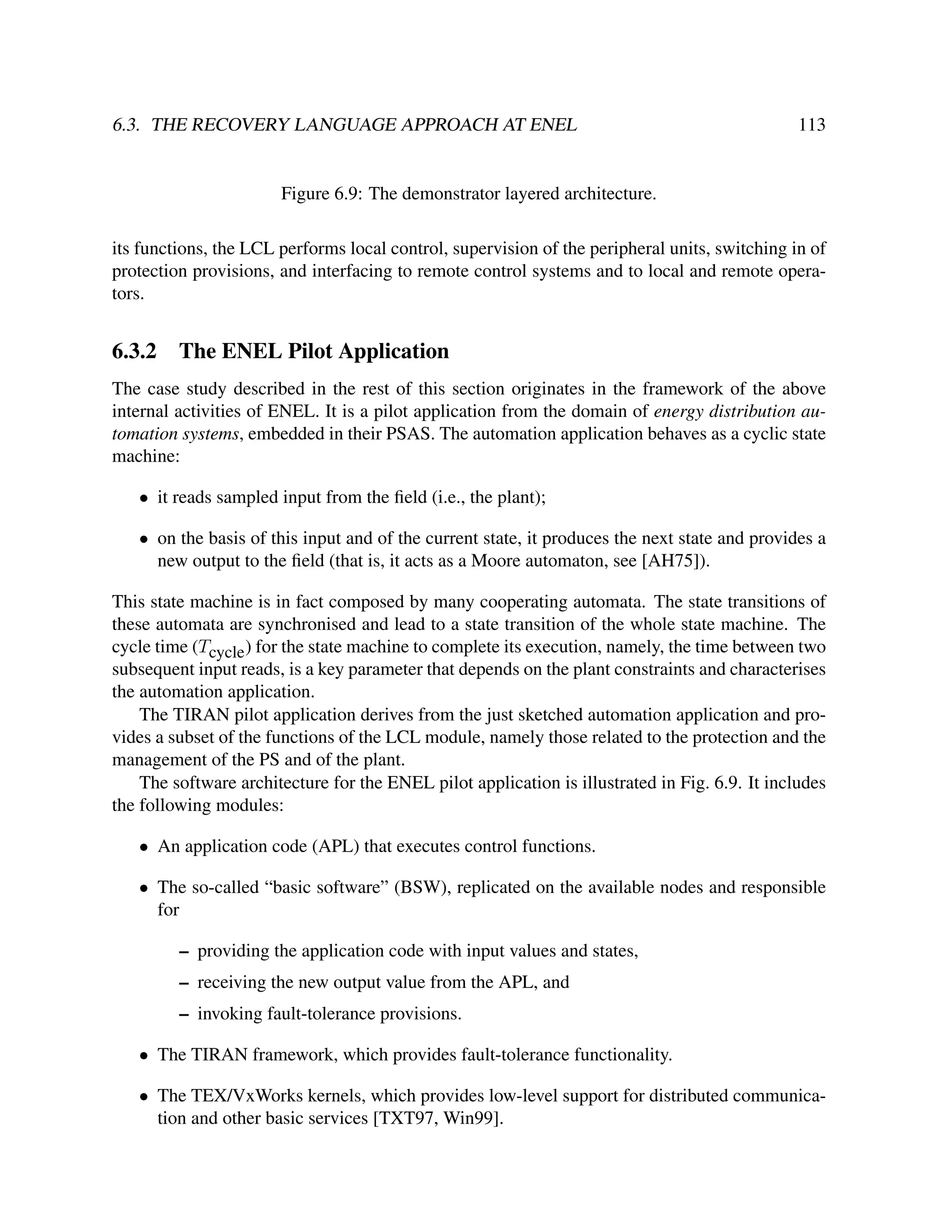 6.3. THE RECOVERY LANGUAGE APPROACH AT ENEL

113

Figure 6.9: The demonstrator layered architecture.
its functions, the LCL performs local control, supervision of the peripheral units, switching in of
protection provisions, and interfacing to remote control systems and to local and remote operators.

6.3.2

The ENEL Pilot Application

The case study described in the rest of this section originates in the framework of the above
internal activities of ENEL. It is a pilot application from the domain of energy distribution automation systems, embedded in their PSAS. The automation application behaves as a cyclic state
machine:
• it reads sampled input from the ﬁeld (i.e., the plant);
• on the basis of this input and of the current state, it produces the next state and provides a
new output to the ﬁeld (that is, it acts as a Moore automaton, see [AH75]).
This state machine is in fact composed by many cooperating automata. The state transitions of
these automata are synchronised and lead to a state transition of the whole state machine. The
cycle time (Tcycle ) for the state machine to complete its execution, namely, the time between two
subsequent input reads, is a key parameter that depends on the plant constraints and characterises
the automation application.
The TIRAN pilot application derives from the just sketched automation application and provides a subset of the functions of the LCL module, namely those related to the protection and the
management of the PS and of the plant.
The software architecture for the ENEL pilot application is illustrated in Fig. 6.9. It includes
the following modules:
• An application code (APL) that executes control functions.
• The so-called “basic software” (BSW), replicated on the available nodes and responsible
for
– providing the application code with input values and states,
– receiving the new output value from the APL, and
– invoking fault-tolerance provisions.
• The TIRAN framework, which provides fault-tolerance functionality.
• The TEX/VxWorks kernels, which provides low-level support for distributed communication and other basic services [TXT97, Win99].

 