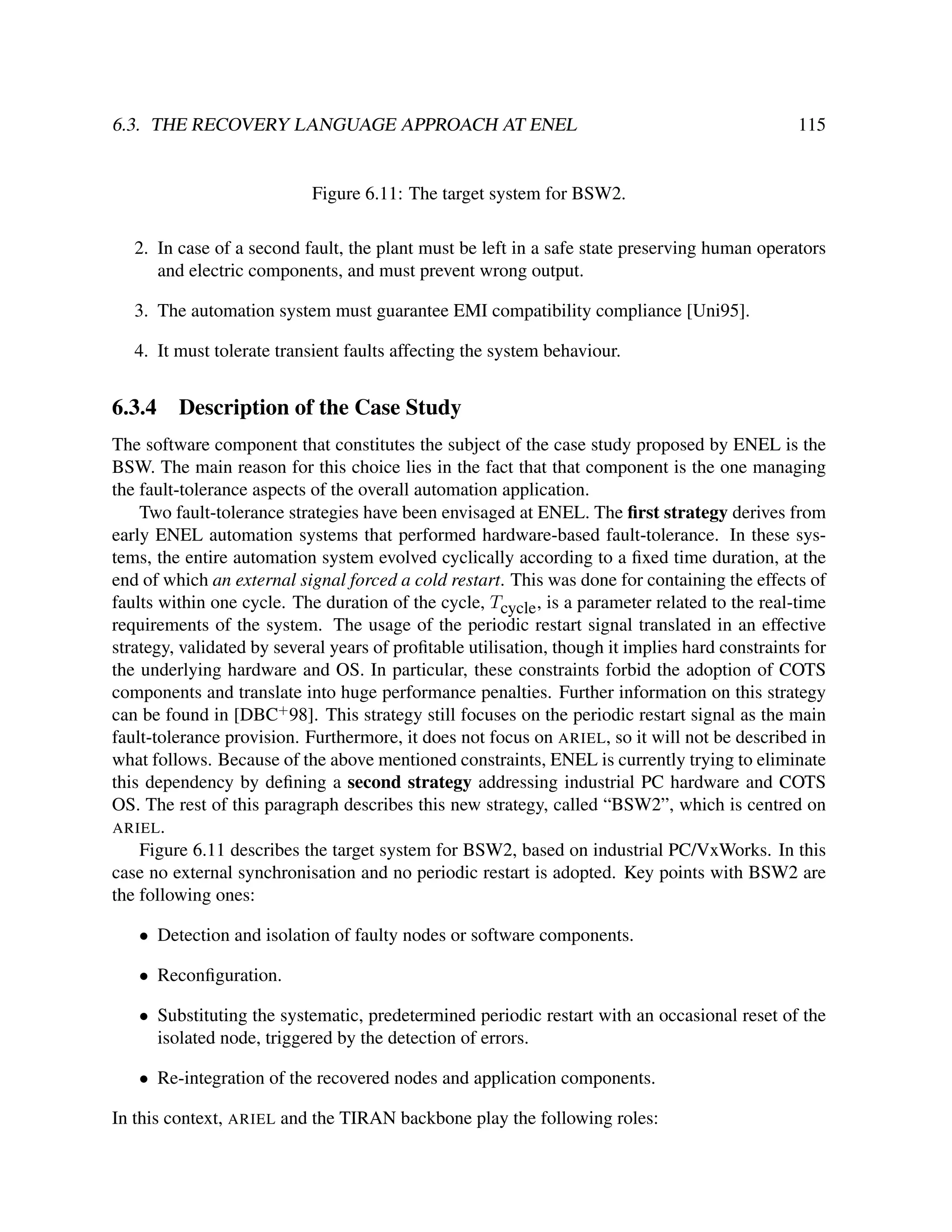 6.3. THE RECOVERY LANGUAGE APPROACH AT ENEL

115

Figure 6.11: The target system for BSW2.
2. In case of a second fault, the plant must be left in a safe state preserving human operators
and electric components, and must prevent wrong output.
3. The automation system must guarantee EMI compatibility compliance [Uni95].
4. It must tolerate transient faults affecting the system behaviour.

6.3.4

Description of the Case Study

The software component that constitutes the subject of the case study proposed by ENEL is the
BSW. The main reason for this choice lies in the fact that that component is the one managing
the fault-tolerance aspects of the overall automation application.
Two fault-tolerance strategies have been envisaged at ENEL. The ﬁrst strategy derives from
early ENEL automation systems that performed hardware-based fault-tolerance. In these systems, the entire automation system evolved cyclically according to a ﬁxed time duration, at the
end of which an external signal forced a cold restart. This was done for containing the effects of
faults within one cycle. The duration of the cycle, Tcycle , is a parameter related to the real-time
requirements of the system. The usage of the periodic restart signal translated in an effective
strategy, validated by several years of proﬁtable utilisation, though it implies hard constraints for
the underlying hardware and OS. In particular, these constraints forbid the adoption of COTS
components and translate into huge performance penalties. Further information on this strategy
can be found in [DBC+ 98]. This strategy still focuses on the periodic restart signal as the main
fault-tolerance provision. Furthermore, it does not focus on ARIEL, so it will not be described in
what follows. Because of the above mentioned constraints, ENEL is currently trying to eliminate
this dependency by deﬁning a second strategy addressing industrial PC hardware and COTS
OS. The rest of this paragraph describes this new strategy, called “BSW2”, which is centred on
ARIEL .
Figure 6.11 describes the target system for BSW2, based on industrial PC/VxWorks. In this
case no external synchronisation and no periodic restart is adopted. Key points with BSW2 are
the following ones:
• Detection and isolation of faulty nodes or software components.
• Reconﬁguration.
• Substituting the systematic, predetermined periodic restart with an occasional reset of the
isolated node, triggered by the detection of errors.
• Re-integration of the recovered nodes and application components.
In this context, ARIEL and the TIRAN backbone play the following roles:

 