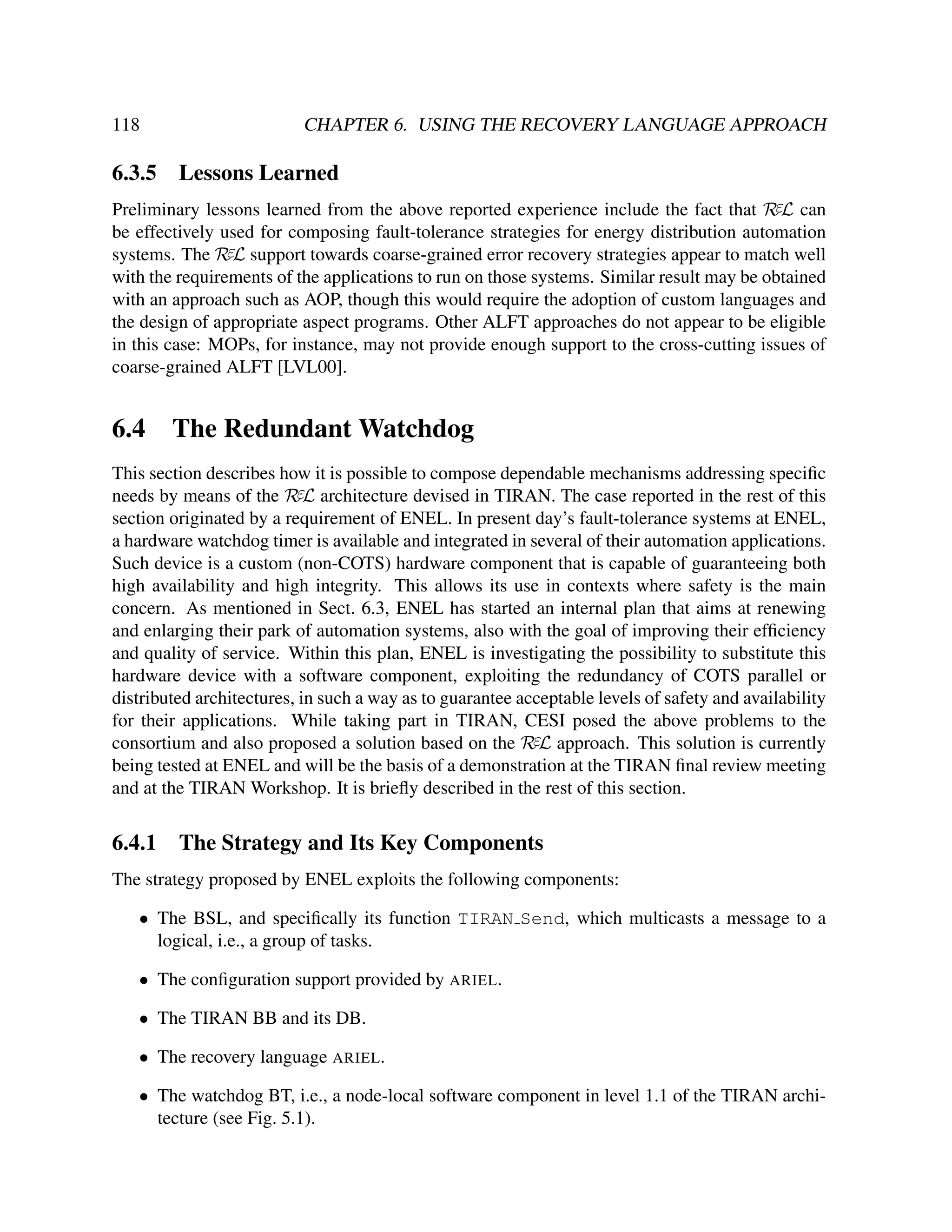 118

6.3.5

CHAPTER 6. USING THE RECOVERY LANGUAGE APPROACH

Lessons Learned

Preliminary lessons learned from the above reported experience include the fact that RεL can
be effectively used for composing fault-tolerance strategies for energy distribution automation
systems. The RεL support towards coarse-grained error recovery strategies appear to match well
with the requirements of the applications to run on those systems. Similar result may be obtained
with an approach such as AOP, though this would require the adoption of custom languages and
the design of appropriate aspect programs. Other ALFT approaches do not appear to be eligible
in this case: MOPs, for instance, may not provide enough support to the cross-cutting issues of
coarse-grained ALFT [LVL00].

6.4

The Redundant Watchdog

This section describes how it is possible to compose dependable mechanisms addressing speciﬁc
needs by means of the RεL architecture devised in TIRAN. The case reported in the rest of this
section originated by a requirement of ENEL. In present day’s fault-tolerance systems at ENEL,
a hardware watchdog timer is available and integrated in several of their automation applications.
Such device is a custom (non-COTS) hardware component that is capable of guaranteeing both
high availability and high integrity. This allows its use in contexts where safety is the main
concern. As mentioned in Sect. 6.3, ENEL has started an internal plan that aims at renewing
and enlarging their park of automation systems, also with the goal of improving their efﬁciency
and quality of service. Within this plan, ENEL is investigating the possibility to substitute this
hardware device with a software component, exploiting the redundancy of COTS parallel or
distributed architectures, in such a way as to guarantee acceptable levels of safety and availability
for their applications. While taking part in TIRAN, CESI posed the above problems to the
consortium and also proposed a solution based on the RεL approach. This solution is currently
being tested at ENEL and will be the basis of a demonstration at the TIRAN ﬁnal review meeting
and at the TIRAN Workshop. It is brieﬂy described in the rest of this section.

6.4.1

The Strategy and Its Key Components

The strategy proposed by ENEL exploits the following components:
• The BSL, and speciﬁcally its function TIRAN Send, which multicasts a message to a
logical, i.e., a group of tasks.
• The conﬁguration support provided by ARIEL.
• The TIRAN BB and its DB.
• The recovery language ARIEL.
• The watchdog BT, i.e., a node-local software component in level 1.1 of the TIRAN architecture (see Fig. 5.1).

 