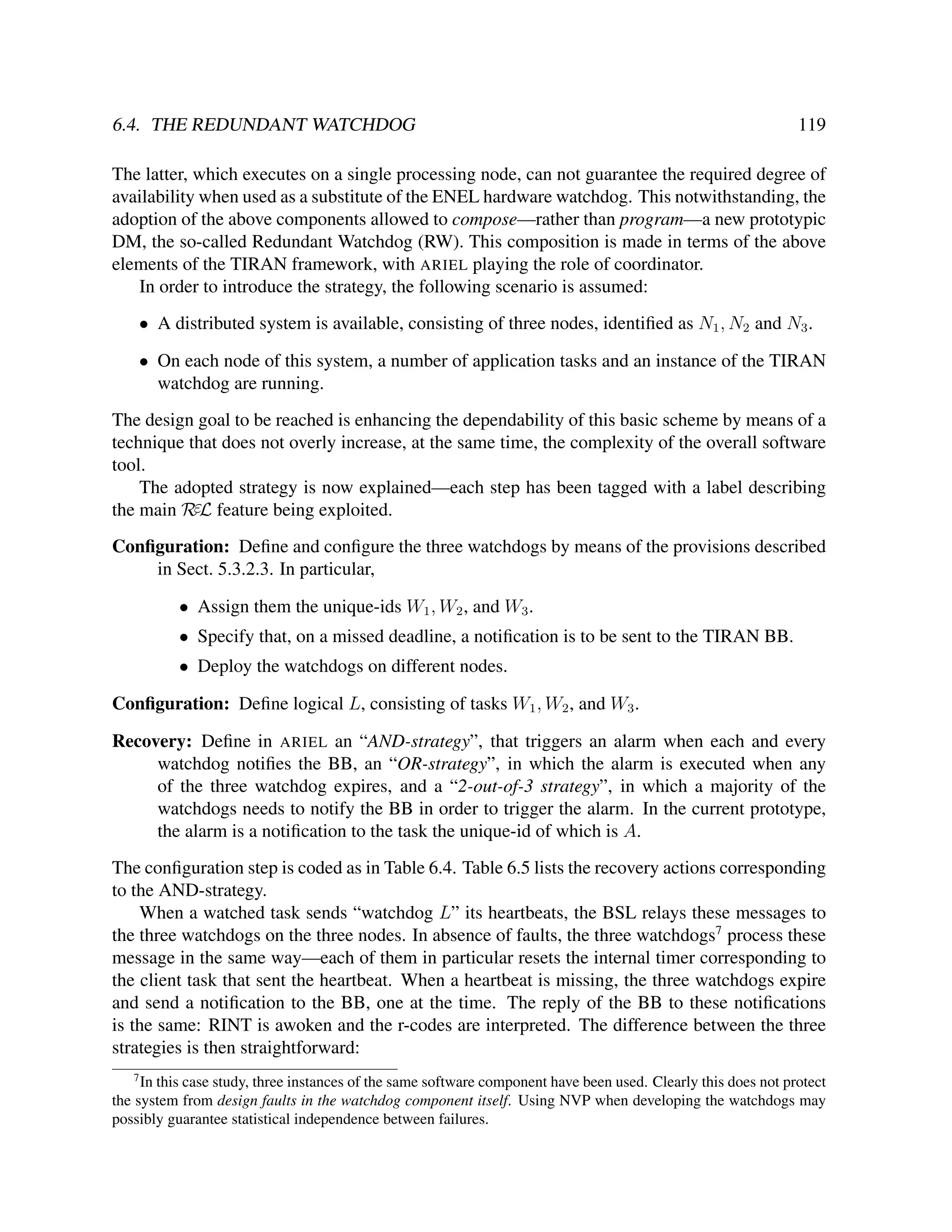 6.4. THE REDUNDANT WATCHDOG

119

The latter, which executes on a single processing node, can not guarantee the required degree of
availability when used as a substitute of the ENEL hardware watchdog. This notwithstanding, the
adoption of the above components allowed to compose—rather than program—a new prototypic
DM, the so-called Redundant Watchdog (RW). This composition is made in terms of the above
elements of the TIRAN framework, with ARIEL playing the role of coordinator.
In order to introduce the strategy, the following scenario is assumed:
• A distributed system is available, consisting of three nodes, identiﬁed as N1 , N2 and N3 .
• On each node of this system, a number of application tasks and an instance of the TIRAN
watchdog are running.
The design goal to be reached is enhancing the dependability of this basic scheme by means of a
technique that does not overly increase, at the same time, the complexity of the overall software
tool.
The adopted strategy is now explained—each step has been tagged with a label describing
the main RεL feature being exploited.
Conﬁguration: Deﬁne and conﬁgure the three watchdogs by means of the provisions described
in Sect. 5.3.2.3. In particular,
• Assign them the unique-ids W1 , W2 , and W3 .
• Specify that, on a missed deadline, a notiﬁcation is to be sent to the TIRAN BB.
• Deploy the watchdogs on different nodes.
Conﬁguration: Deﬁne logical L, consisting of tasks W1 , W2 , and W3 .
Recovery: Deﬁne in ARIEL an “AND-strategy”, that triggers an alarm when each and every
watchdog notiﬁes the BB, an “OR-strategy”, in which the alarm is executed when any
of the three watchdog expires, and a “2-out-of-3 strategy”, in which a majority of the
watchdogs needs to notify the BB in order to trigger the alarm. In the current prototype,
the alarm is a notiﬁcation to the task the unique-id of which is A.
The conﬁguration step is coded as in Table 6.4. Table 6.5 lists the recovery actions corresponding
to the AND-strategy.
When a watched task sends “watchdog L” its heartbeats, the BSL relays these messages to
the three watchdogs on the three nodes. In absence of faults, the three watchdogs7 process these
message in the same way—each of them in particular resets the internal timer corresponding to
the client task that sent the heartbeat. When a heartbeat is missing, the three watchdogs expire
and send a notiﬁcation to the BB, one at the time. The reply of the BB to these notiﬁcations
is the same: RINT is awoken and the r-codes are interpreted. The difference between the three
strategies is then straightforward:
7

In this case study, three instances of the same software component have been used. Clearly this does not protect
the system from design faults in the watchdog component itself. Using NVP when developing the watchdogs may
possibly guarantee statistical independence between failures.

 