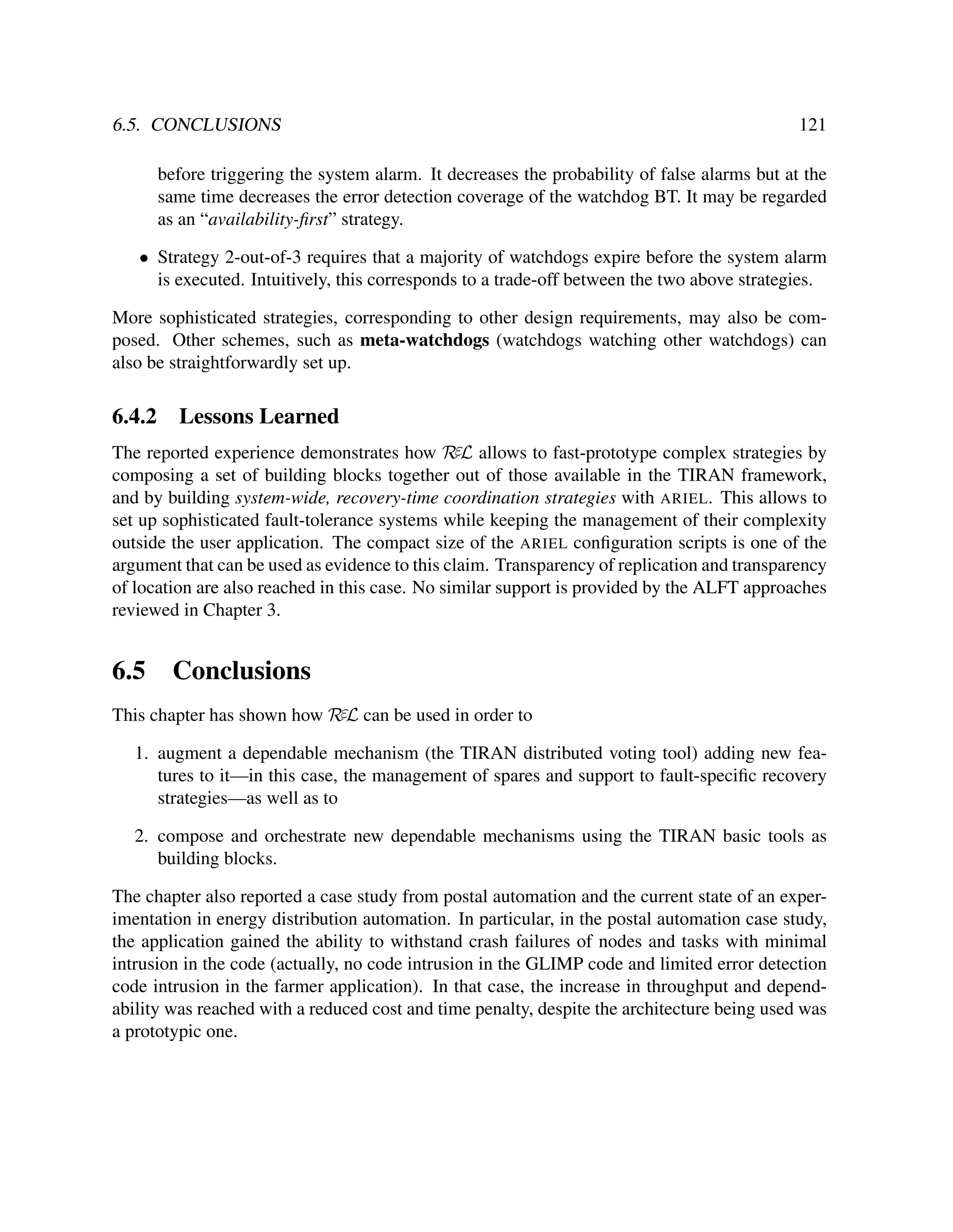 6.5. CONCLUSIONS

121

before triggering the system alarm. It decreases the probability of false alarms but at the
same time decreases the error detection coverage of the watchdog BT. It may be regarded
as an “availability-ﬁrst” strategy.
• Strategy 2-out-of-3 requires that a majority of watchdogs expire before the system alarm
is executed. Intuitively, this corresponds to a trade-off between the two above strategies.
More sophisticated strategies, corresponding to other design requirements, may also be composed. Other schemes, such as meta-watchdogs (watchdogs watching other watchdogs) can
also be straightforwardly set up.

6.4.2

Lessons Learned

The reported experience demonstrates how RεL allows to fast-prototype complex strategies by
composing a set of building blocks together out of those available in the TIRAN framework,
and by building system-wide, recovery-time coordination strategies with ARIEL. This allows to
set up sophisticated fault-tolerance systems while keeping the management of their complexity
outside the user application. The compact size of the ARIEL conﬁguration scripts is one of the
argument that can be used as evidence to this claim. Transparency of replication and transparency
of location are also reached in this case. No similar support is provided by the ALFT approaches
reviewed in Chapter 3.

6.5

Conclusions

This chapter has shown how RεL can be used in order to
1. augment a dependable mechanism (the TIRAN distributed voting tool) adding new features to it—in this case, the management of spares and support to fault-speciﬁc recovery
strategies—as well as to
2. compose and orchestrate new dependable mechanisms using the TIRAN basic tools as
building blocks.
The chapter also reported a case study from postal automation and the current state of an experimentation in energy distribution automation. In particular, in the postal automation case study,
the application gained the ability to withstand crash failures of nodes and tasks with minimal
intrusion in the code (actually, no code intrusion in the GLIMP code and limited error detection
code intrusion in the farmer application). In that case, the increase in throughput and dependability was reached with a reduced cost and time penalty, despite the architecture being used was
a prototypic one.

 