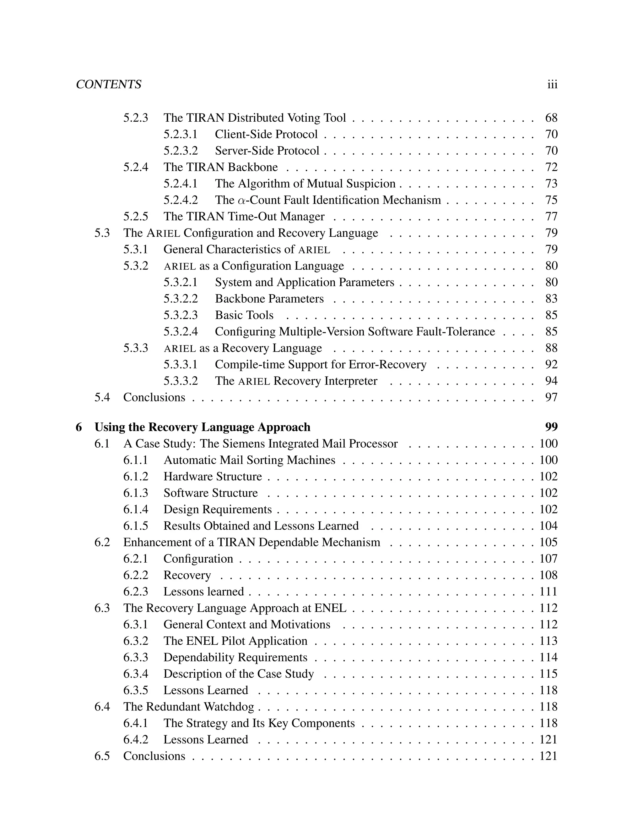 CONTENTS

iii

5.2.3

5.3

5.4
6

The TIRAN Distributed Voting Tool . . . . . . . . . . . . . . . .
5.2.3.1 Client-Side Protocol . . . . . . . . . . . . . . . . . . .
5.2.3.2 Server-Side Protocol . . . . . . . . . . . . . . . . . . .
5.2.4 The TIRAN Backbone . . . . . . . . . . . . . . . . . . . . . . .
5.2.4.1 The Algorithm of Mutual Suspicion . . . . . . . . . . .
5.2.4.2 The α-Count Fault Identiﬁcation Mechanism . . . . . .
5.2.5 The TIRAN Time-Out Manager . . . . . . . . . . . . . . . . . .
The A RIEL Conﬁguration and Recovery Language . . . . . . . . . . . .
5.3.1 General Characteristics of ARIEL . . . . . . . . . . . . . . . . .
5.3.2 ARIEL as a Conﬁguration Language . . . . . . . . . . . . . . . .
5.3.2.1 System and Application Parameters . . . . . . . . . . .
5.3.2.2 Backbone Parameters . . . . . . . . . . . . . . . . . .
5.3.2.3 Basic Tools . . . . . . . . . . . . . . . . . . . . . . .
5.3.2.4 Conﬁguring Multiple-Version Software Fault-Tolerance
5.3.3 ARIEL as a Recovery Language . . . . . . . . . . . . . . . . . .
5.3.3.1 Compile-time Support for Error-Recovery . . . . . . .
5.3.3.2 The ARIEL Recovery Interpreter . . . . . . . . . . . .
Conclusions . . . . . . . . . . . . . . . . . . . . . . . . . . . . . . . . .

Using the Recovery Language Approach
6.1 A Case Study: The Siemens Integrated Mail Processor
6.1.1 Automatic Mail Sorting Machines . . . . . . .
6.1.2 Hardware Structure . . . . . . . . . . . . . . .
6.1.3 Software Structure . . . . . . . . . . . . . . .
6.1.4 Design Requirements . . . . . . . . . . . . . .
6.1.5 Results Obtained and Lessons Learned . . . .
6.2 Enhancement of a TIRAN Dependable Mechanism . .
6.2.1 Conﬁguration . . . . . . . . . . . . . . . . . .
6.2.2 Recovery . . . . . . . . . . . . . . . . . . . .
6.2.3 Lessons learned . . . . . . . . . . . . . . . . .
6.3 The Recovery Language Approach at ENEL . . . . . .
6.3.1 General Context and Motivations . . . . . . .
6.3.2 The ENEL Pilot Application . . . . . . . . . .
6.3.3 Dependability Requirements . . . . . . . . . .
6.3.4 Description of the Case Study . . . . . . . . .
6.3.5 Lessons Learned . . . . . . . . . . . . . . . .
6.4 The Redundant Watchdog . . . . . . . . . . . . . . . .
6.4.1 The Strategy and Its Key Components . . . . .
6.4.2 Lessons Learned . . . . . . . . . . . . . . . .
6.5 Conclusions . . . . . . . . . . . . . . . . . . . . . . .

.
.
.
.
.
.
.
.
.
.
.
.
.
.
.
.
.
.
.
.

.
.
.
.
.
.
.
.
.
.
.
.
.
.
.
.
.
.
.
.

.
.
.
.
.
.
.
.
.
.
.
.
.
.
.
.
.
.
.
.

.
.
.
.
.
.
.
.
.
.
.
.
.
.
.
.
.
.
.
.

.
.
.
.
.
.
.
.
.
.
.
.
.
.
.
.
.
.
.
.

.
.
.
.
.
.
.
.
.
.
.
.
.
.
.
.
.
.
.
.

.
.
.
.
.
.
.
.
.
.
.
.
.
.
.
.
.
.
.
.

.
.
.
.
.
.
.
.
.
.
.
.
.
.
.
.
.
.
.
.

.
.
.
.
.
.
.
.
.
.
.
.
.
.
.
.
.
.
.
.

.
.
.
.
.
.
.
.
.
.
.
.
.
.
.
.
.
.
.
.

.
.
.
.
.
.
.
.
.
.
.
.
.
.
.
.
.
.

.
.
.
.
.
.
.
.
.
.
.
.
.
.
.
.
.
.
.
.

.
.
.
.
.
.
.
.
.
.
.
.
.
.
.
.
.
.

.
.
.
.
.
.
.
.
.
.
.
.
.
.
.
.
.
.
.
.

.
.
.
.
.
.
.
.
.
.
.
.
.
.
.
.
.
.

.
.
.
.
.
.
.
.
.
.
.
.
.
.
.
.
.
.
.
.

.
.
.
.
.
.
.
.
.
.
.
.
.
.
.
.
.
.

68
70
70
72
73
75
77
79
79
80
80
83
85
85
88
92
94
97

.
.
.
.
.
.
.
.
.
.
.
.
.
.
.
.
.
.
.
.

99
100
100
102
102
102
104
105
107
108
111
112
112
113
114
115
118
118
118
121
121

 