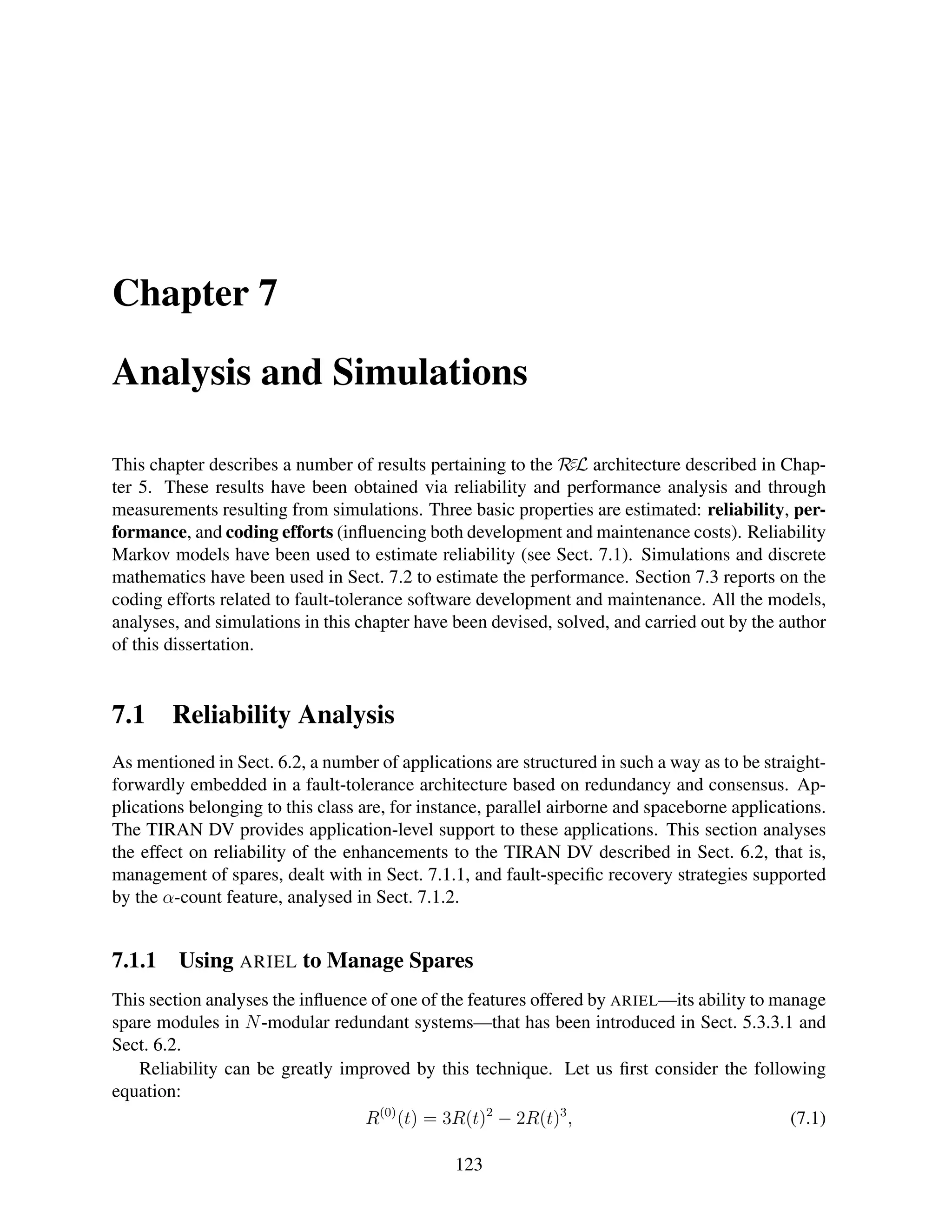 Chapter 7
Analysis and Simulations
This chapter describes a number of results pertaining to the RεL architecture described in Chapter 5. These results have been obtained via reliability and performance analysis and through
measurements resulting from simulations. Three basic properties are estimated: reliability, performance, and coding efforts (inﬂuencing both development and maintenance costs). Reliability
Markov models have been used to estimate reliability (see Sect. 7.1). Simulations and discrete
mathematics have been used in Sect. 7.2 to estimate the performance. Section 7.3 reports on the
coding efforts related to fault-tolerance software development and maintenance. All the models,
analyses, and simulations in this chapter have been devised, solved, and carried out by the author
of this dissertation.

7.1

Reliability Analysis

As mentioned in Sect. 6.2, a number of applications are structured in such a way as to be straightforwardly embedded in a fault-tolerance architecture based on redundancy and consensus. Applications belonging to this class are, for instance, parallel airborne and spaceborne applications.
The TIRAN DV provides application-level support to these applications. This section analyses
the effect on reliability of the enhancements to the TIRAN DV described in Sect. 6.2, that is,
management of spares, dealt with in Sect. 7.1.1, and fault-speciﬁc recovery strategies supported
by the α-count feature, analysed in Sect. 7.1.2.

7.1.1

Using ARIEL to Manage Spares

This section analyses the inﬂuence of one of the features offered by ARIEL—its ability to manage
spare modules in N -modular redundant systems—that has been introduced in Sect. 5.3.3.1 and
Sect. 6.2.
Reliability can be greatly improved by this technique. Let us ﬁrst consider the following
equation:
R(0) (t) = 3R(t)2 − 2R(t)3 ,
(7.1)
123

 