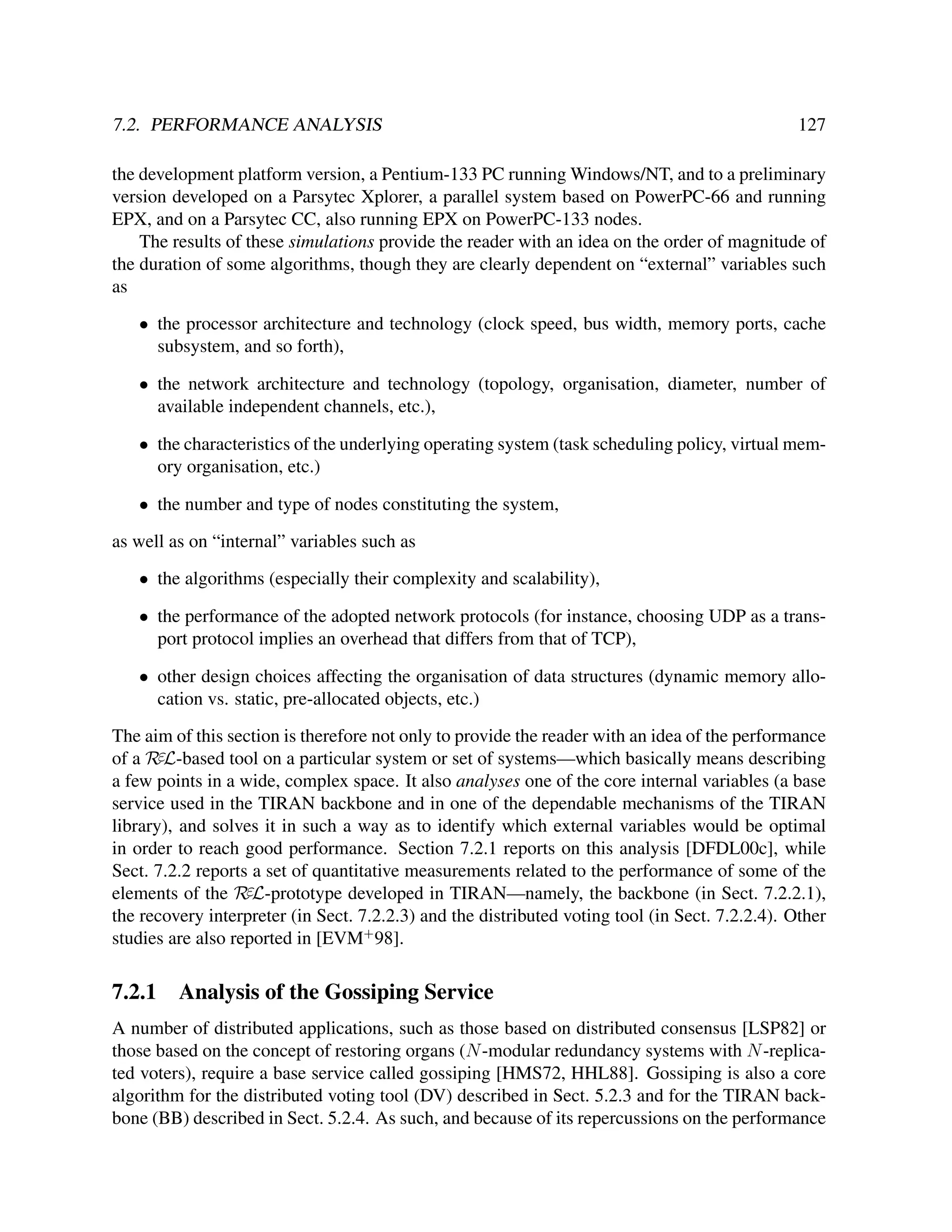 7.2. PERFORMANCE ANALYSIS

127

the development platform version, a Pentium-133 PC running Windows/NT, and to a preliminary
version developed on a Parsytec Xplorer, a parallel system based on PowerPC-66 and running
EPX, and on a Parsytec CC, also running EPX on PowerPC-133 nodes.
The results of these simulations provide the reader with an idea on the order of magnitude of
the duration of some algorithms, though they are clearly dependent on “external” variables such
as
• the processor architecture and technology (clock speed, bus width, memory ports, cache
subsystem, and so forth),
• the network architecture and technology (topology, organisation, diameter, number of
available independent channels, etc.),
• the characteristics of the underlying operating system (task scheduling policy, virtual memory organisation, etc.)
• the number and type of nodes constituting the system,
as well as on “internal” variables such as
• the algorithms (especially their complexity and scalability),
• the performance of the adopted network protocols (for instance, choosing UDP as a transport protocol implies an overhead that differs from that of TCP),
• other design choices affecting the organisation of data structures (dynamic memory allocation vs. static, pre-allocated objects, etc.)
The aim of this section is therefore not only to provide the reader with an idea of the performance
of a RεL-based tool on a particular system or set of systems—which basically means describing
a few points in a wide, complex space. It also analyses one of the core internal variables (a base
service used in the TIRAN backbone and in one of the dependable mechanisms of the TIRAN
library), and solves it in such a way as to identify which external variables would be optimal
in order to reach good performance. Section 7.2.1 reports on this analysis [DFDL00c], while
Sect. 7.2.2 reports a set of quantitative measurements related to the performance of some of the
elements of the RεL-prototype developed in TIRAN—namely, the backbone (in Sect. 7.2.2.1),
the recovery interpreter (in Sect. 7.2.2.3) and the distributed voting tool (in Sect. 7.2.2.4). Other
studies are also reported in [EVM+ 98].

7.2.1

Analysis of the Gossiping Service

A number of distributed applications, such as those based on distributed consensus [LSP82] or
those based on the concept of restoring organs (N -modular redundancy systems with N -replicated voters), require a base service called gossiping [HMS72, HHL88]. Gossiping is also a core
algorithm for the distributed voting tool (DV) described in Sect. 5.2.3 and for the TIRAN backbone (BB) described in Sect. 5.2.4. As such, and because of its repercussions on the performance

 