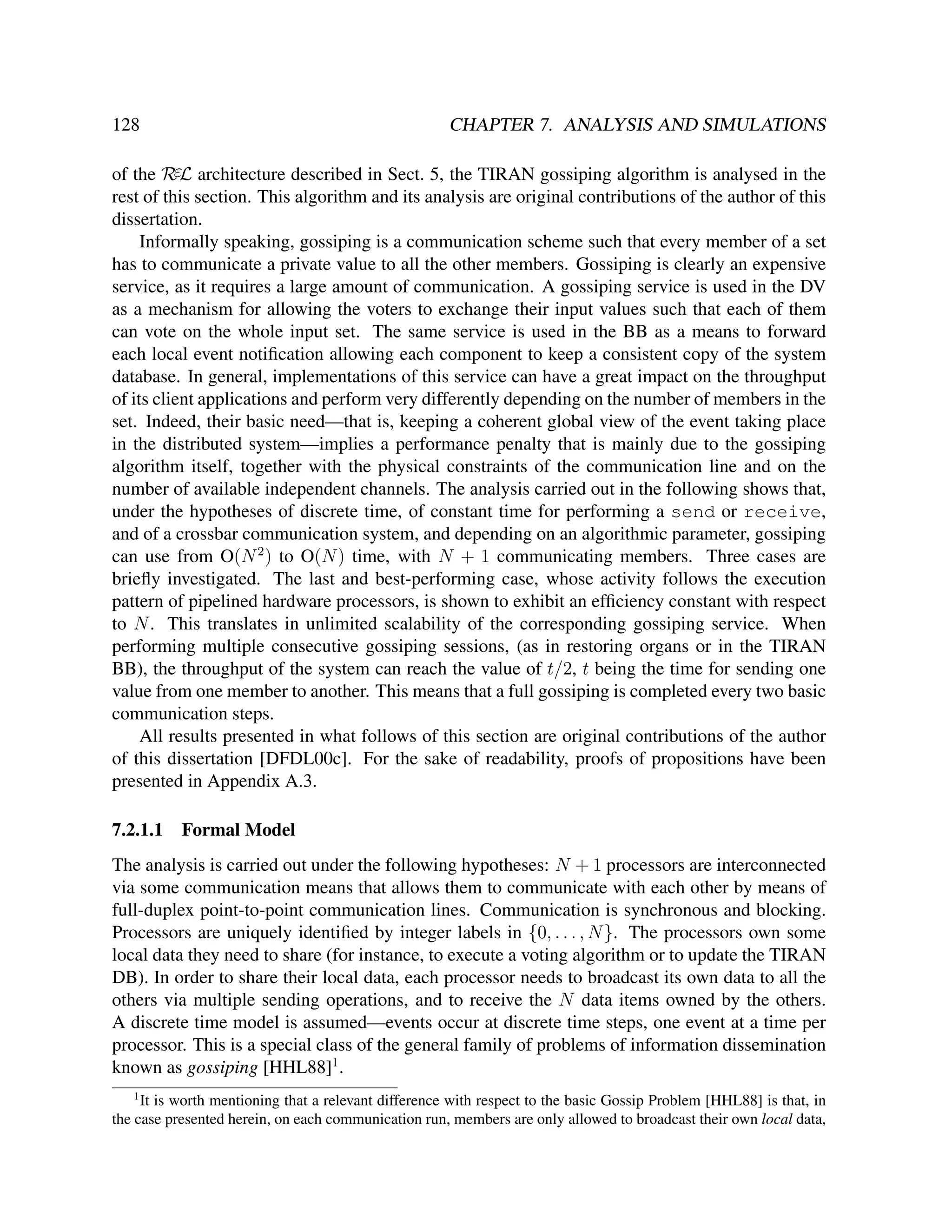 128

CHAPTER 7. ANALYSIS AND SIMULATIONS

of the RεL architecture described in Sect. 5, the TIRAN gossiping algorithm is analysed in the
rest of this section. This algorithm and its analysis are original contributions of the author of this
dissertation.
Informally speaking, gossiping is a communication scheme such that every member of a set
has to communicate a private value to all the other members. Gossiping is clearly an expensive
service, as it requires a large amount of communication. A gossiping service is used in the DV
as a mechanism for allowing the voters to exchange their input values such that each of them
can vote on the whole input set. The same service is used in the BB as a means to forward
each local event notiﬁcation allowing each component to keep a consistent copy of the system
database. In general, implementations of this service can have a great impact on the throughput
of its client applications and perform very differently depending on the number of members in the
set. Indeed, their basic need—that is, keeping a coherent global view of the event taking place
in the distributed system—implies a performance penalty that is mainly due to the gossiping
algorithm itself, together with the physical constraints of the communication line and on the
number of available independent channels. The analysis carried out in the following shows that,
under the hypotheses of discrete time, of constant time for performing a send or receive,
and of a crossbar communication system, and depending on an algorithmic parameter, gossiping
can use from O(N 2 ) to O(N ) time, with N + 1 communicating members. Three cases are
brieﬂy investigated. The last and best-performing case, whose activity follows the execution
pattern of pipelined hardware processors, is shown to exhibit an efﬁciency constant with respect
to N . This translates in unlimited scalability of the corresponding gossiping service. When
performing multiple consecutive gossiping sessions, (as in restoring organs or in the TIRAN
BB), the throughput of the system can reach the value of t/2, t being the time for sending one
value from one member to another. This means that a full gossiping is completed every two basic
communication steps.
All results presented in what follows of this section are original contributions of the author
of this dissertation [DFDL00c]. For the sake of readability, proofs of propositions have been
presented in Appendix A.3.
7.2.1.1

Formal Model

The analysis is carried out under the following hypotheses: N + 1 processors are interconnected
via some communication means that allows them to communicate with each other by means of
full-duplex point-to-point communication lines. Communication is synchronous and blocking.
Processors are uniquely identiﬁed by integer labels in {0, . . . , N }. The processors own some
local data they need to share (for instance, to execute a voting algorithm or to update the TIRAN
DB). In order to share their local data, each processor needs to broadcast its own data to all the
others via multiple sending operations, and to receive the N data items owned by the others.
A discrete time model is assumed—events occur at discrete time steps, one event at a time per
processor. This is a special class of the general family of problems of information dissemination
known as gossiping [HHL88]1 .
1

It is worth mentioning that a relevant difference with respect to the basic Gossip Problem [HHL88] is that, in
the case presented herein, on each communication run, members are only allowed to broadcast their own local data,

 