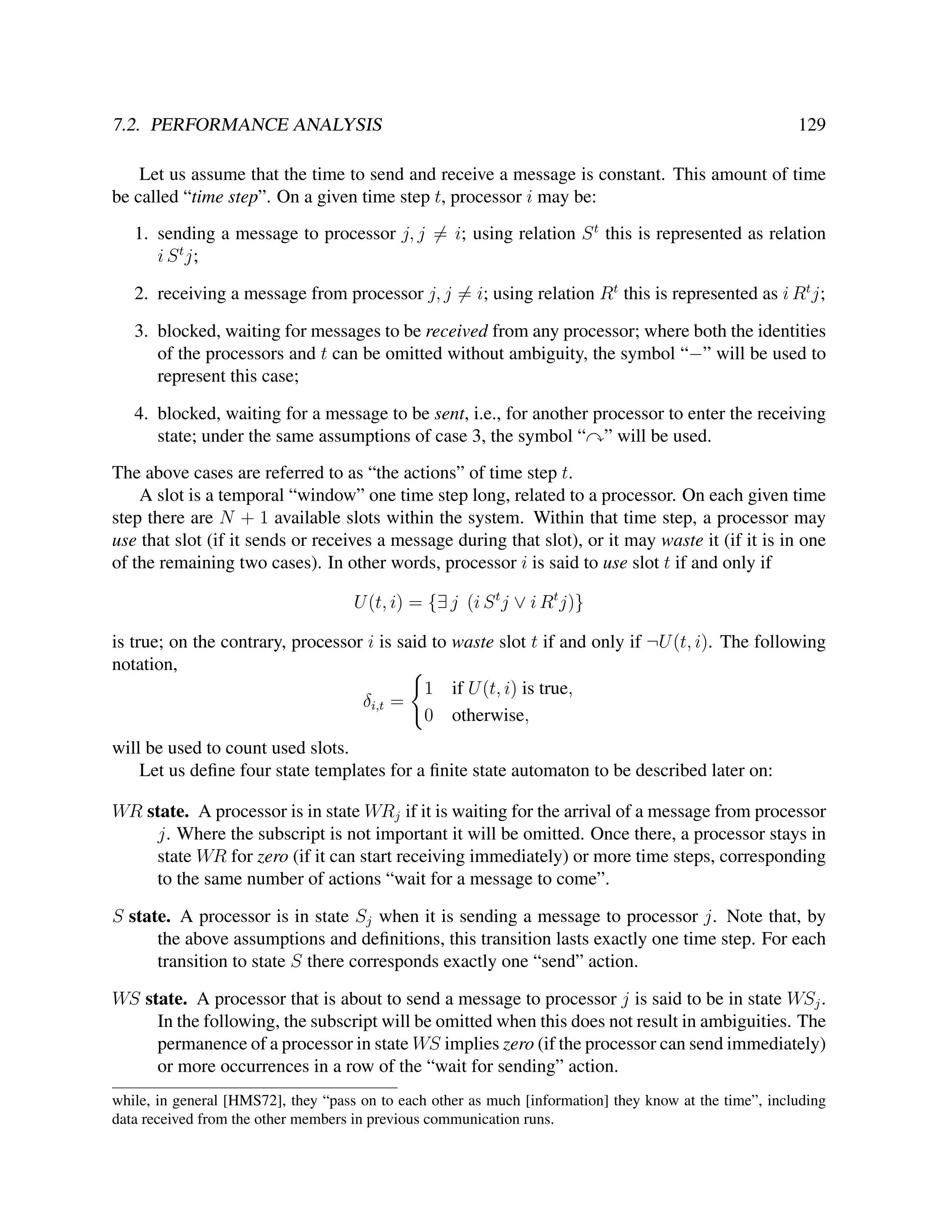 7.2. PERFORMANCE ANALYSIS

129

Let us assume that the time to send and receive a message is constant. This amount of time
be called “time step”. On a given time step t, processor i may be:
1. sending a message to processor j, j = i; using relation S t this is represented as relation
i S t j;
2. receiving a message from processor j, j = i; using relation Rt this is represented as i Rt j;
3. blocked, waiting for messages to be received from any processor; where both the identities
of the processors and t can be omitted without ambiguity, the symbol “−” will be used to
represent this case;
4. blocked, waiting for a message to be sent, i.e., for another processor to enter the receiving
state; under the same assumptions of case 3, the symbol “ ” will be used.
The above cases are referred to as “the actions” of time step t.
A slot is a temporal “window” one time step long, related to a processor. On each given time
step there are N + 1 available slots within the system. Within that time step, a processor may
use that slot (if it sends or receives a message during that slot), or it may waste it (if it is in one
of the remaining two cases). In other words, processor i is said to use slot t if and only if
U (t, i) = {∃ j (i S t j ∨ i Rt j)}
is true; on the contrary, processor i is said to waste slot t if and only if ¬U (t, i). The following
notation,
1 if U (t, i) is true,
δi,t =
0 otherwise,
will be used to count used slots.
Let us deﬁne four state templates for a ﬁnite state automaton to be described later on:
WR state. A processor is in state WRj if it is waiting for the arrival of a message from processor
j. Where the subscript is not important it will be omitted. Once there, a processor stays in
state WR for zero (if it can start receiving immediately) or more time steps, corresponding
to the same number of actions “wait for a message to come”.
S state. A processor is in state Sj when it is sending a message to processor j. Note that, by
the above assumptions and deﬁnitions, this transition lasts exactly one time step. For each
transition to state S there corresponds exactly one “send” action.
WS state. A processor that is about to send a message to processor j is said to be in state WSj .
In the following, the subscript will be omitted when this does not result in ambiguities. The
permanence of a processor in state WS implies zero (if the processor can send immediately)
or more occurrences in a row of the “wait for sending” action.
while, in general [HMS72], they “pass on to each other as much [information] they know at the time”, including
data received from the other members in previous communication runs.

 