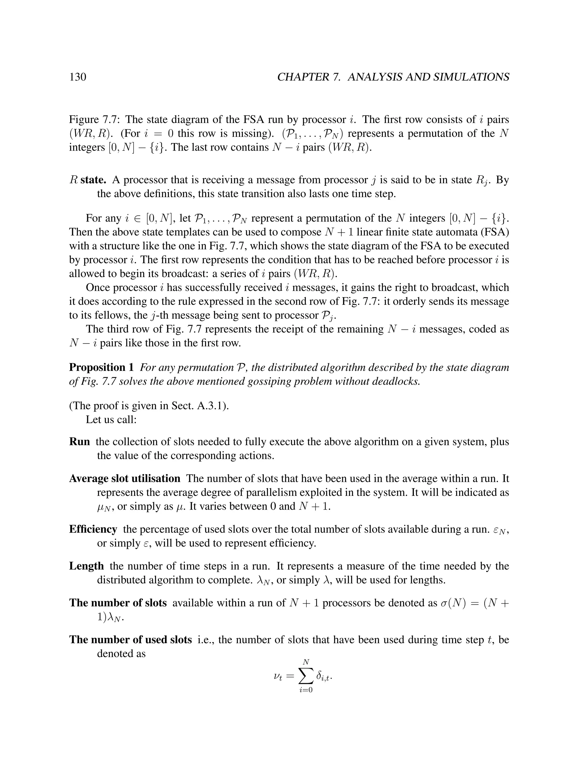 130

CHAPTER 7. ANALYSIS AND SIMULATIONS

Figure 7.7: The state diagram of the FSA run by processor i. The ﬁrst row consists of i pairs
(WR, R). (For i = 0 this row is missing). (P1 , . . . , PN ) represents a permutation of the N
integers [0, N ] − {i}. The last row contains N − i pairs (WR, R).
R state. A processor that is receiving a message from processor j is said to be in state Rj . By
the above deﬁnitions, this state transition also lasts one time step.
For any i ∈ [0, N ], let P1 , . . . , PN represent a permutation of the N integers [0, N ] − {i}.
Then the above state templates can be used to compose N + 1 linear ﬁnite state automata (FSA)
with a structure like the one in Fig. 7.7, which shows the state diagram of the FSA to be executed
by processor i. The ﬁrst row represents the condition that has to be reached before processor i is
allowed to begin its broadcast: a series of i pairs (WR, R).
Once processor i has successfully received i messages, it gains the right to broadcast, which
it does according to the rule expressed in the second row of Fig. 7.7: it orderly sends its message
to its fellows, the j-th message being sent to processor Pj .
The third row of Fig. 7.7 represents the receipt of the remaining N − i messages, coded as
N − i pairs like those in the ﬁrst row.
Proposition 1 For any permutation P, the distributed algorithm described by the state diagram
of Fig. 7.7 solves the above mentioned gossiping problem without deadlocks.
(The proof is given in Sect. A.3.1).
Let us call:
Run the collection of slots needed to fully execute the above algorithm on a given system, plus
the value of the corresponding actions.
Average slot utilisation The number of slots that have been used in the average within a run. It
represents the average degree of parallelism exploited in the system. It will be indicated as
µN , or simply as µ. It varies between 0 and N + 1.
Efﬁciency the percentage of used slots over the total number of slots available during a run. εN ,
or simply ε, will be used to represent efﬁciency.
Length the number of time steps in a run. It represents a measure of the time needed by the
distributed algorithm to complete. λN , or simply λ, will be used for lengths.
The number of slots available within a run of N + 1 processors be denoted as σ(N ) = (N +
1)λN .
The number of used slots i.e., the number of slots that have been used during time step t, be
denoted as
N

νt =

δi,t .
i=0

 