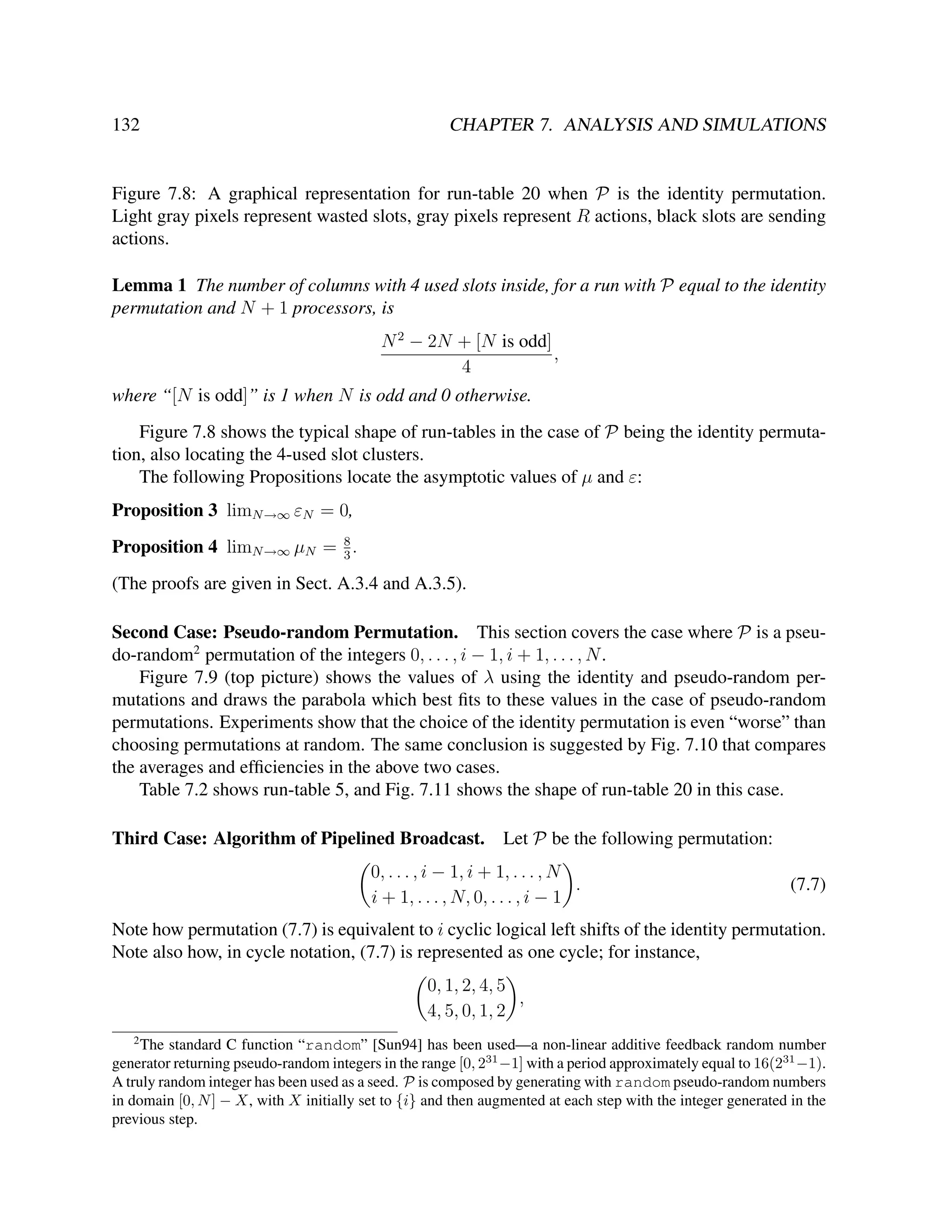 132

CHAPTER 7. ANALYSIS AND SIMULATIONS

Figure 7.8: A graphical representation for run-table 20 when P is the identity permutation.
Light gray pixels represent wasted slots, gray pixels represent R actions, black slots are sending
actions.
Lemma 1 The number of columns with 4 used slots inside, for a run with P equal to the identity
permutation and N + 1 processors, is
N 2 − 2N + [N is odd]
,
4
where “[N is odd]” is 1 when N is odd and 0 otherwise.
Figure 7.8 shows the typical shape of run-tables in the case of P being the identity permutation, also locating the 4-used slot clusters.
The following Propositions locate the asymptotic values of µ and ε:
Proposition 3 limN →∞ εN = 0,
8
Proposition 4 limN →∞ µN = 3 .

(The proofs are given in Sect. A.3.4 and A.3.5).
Second Case: Pseudo-random Permutation. This section covers the case where P is a pseudo-random2 permutation of the integers 0, . . . , i − 1, i + 1, . . . , N .
Figure 7.9 (top picture) shows the values of λ using the identity and pseudo-random permutations and draws the parabola which best ﬁts to these values in the case of pseudo-random
permutations. Experiments show that the choice of the identity permutation is even “worse” than
choosing permutations at random. The same conclusion is suggested by Fig. 7.10 that compares
the averages and efﬁciencies in the above two cases.
Table 7.2 shows run-table 5, and Fig. 7.11 shows the shape of run-table 20 in this case.
Third Case: Algorithm of Pipelined Broadcast. Let P be the following permutation:
0, . . . , i − 1, i + 1, . . . , N
.
i + 1, . . . , N, 0, . . . , i − 1

(7.7)

Note how permutation (7.7) is equivalent to i cyclic logical left shifts of the identity permutation.
Note also how, in cycle notation, (7.7) is represented as one cycle; for instance,
0, 1, 2, 4, 5
,
4, 5, 0, 1, 2
2

The standard C function “random” [Sun94] has been used—a non-linear additive feedback random number
generator returning pseudo-random integers in the range [0, 231 −1] with a period approximately equal to 16(231 −1).
A truly random integer has been used as a seed. P is composed by generating with random pseudo-random numbers
in domain [0, N ] − X, with X initially set to {i} and then augmented at each step with the integer generated in the
previous step.

 