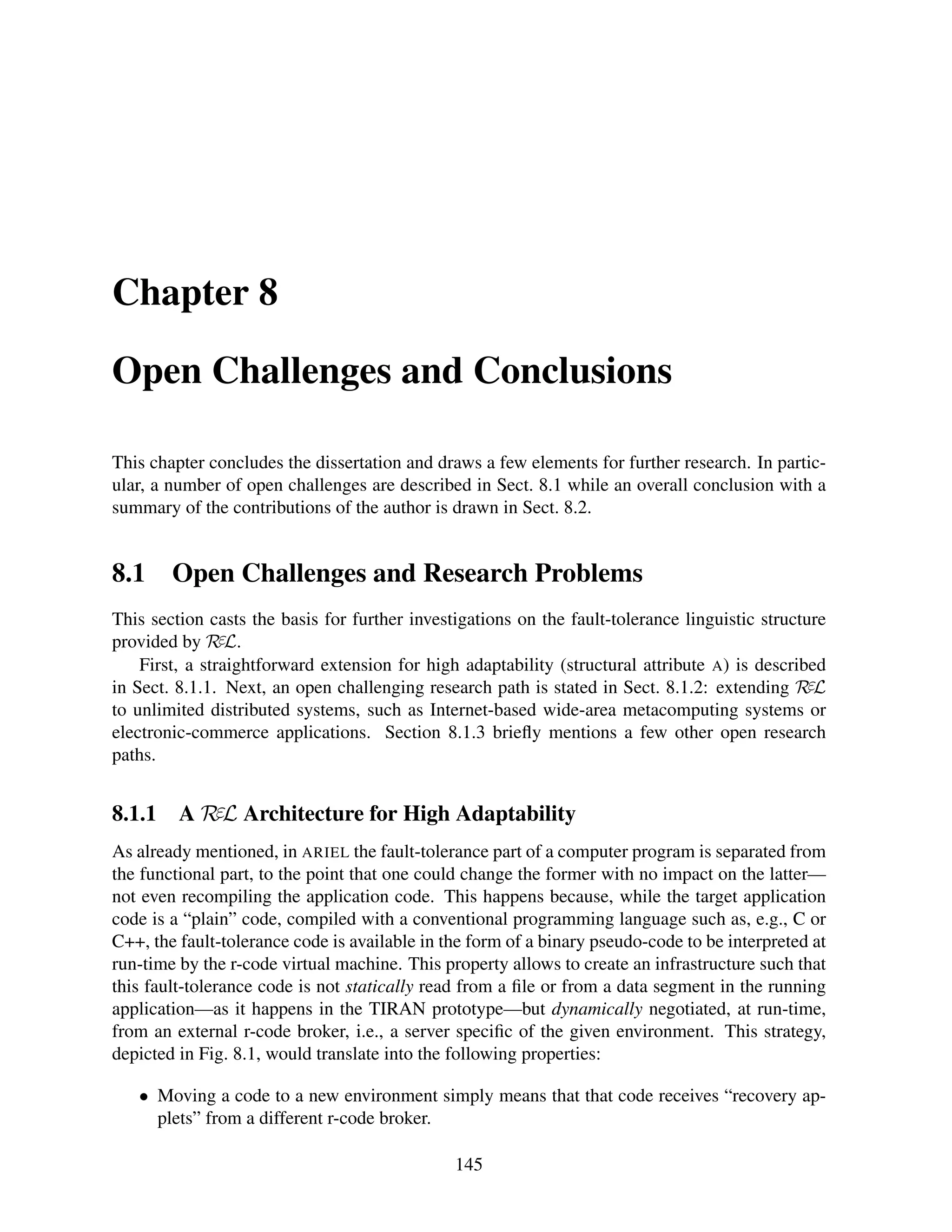 Chapter 8
Open Challenges and Conclusions
This chapter concludes the dissertation and draws a few elements for further research. In particular, a number of open challenges are described in Sect. 8.1 while an overall conclusion with a
summary of the contributions of the author is drawn in Sect. 8.2.

8.1

Open Challenges and Research Problems

This section casts the basis for further investigations on the fault-tolerance linguistic structure
provided by RεL.
First, a straightforward extension for high adaptability (structural attribute A) is described
in Sect. 8.1.1. Next, an open challenging research path is stated in Sect. 8.1.2: extending RεL
to unlimited distributed systems, such as Internet-based wide-area metacomputing systems or
electronic-commerce applications. Section 8.1.3 brieﬂy mentions a few other open research
paths.

8.1.1

A RεL Architecture for High Adaptability

As already mentioned, in ARIEL the fault-tolerance part of a computer program is separated from
the functional part, to the point that one could change the former with no impact on the latter—
not even recompiling the application code. This happens because, while the target application
code is a “plain” code, compiled with a conventional programming language such as, e.g., C or
C++, the fault-tolerance code is available in the form of a binary pseudo-code to be interpreted at
run-time by the r-code virtual machine. This property allows to create an infrastructure such that
this fault-tolerance code is not statically read from a ﬁle or from a data segment in the running
application—as it happens in the TIRAN prototype—but dynamically negotiated, at run-time,
from an external r-code broker, i.e., a server speciﬁc of the given environment. This strategy,
depicted in Fig. 8.1, would translate into the following properties:
• Moving a code to a new environment simply means that that code receives “recovery applets” from a different r-code broker.
145

 