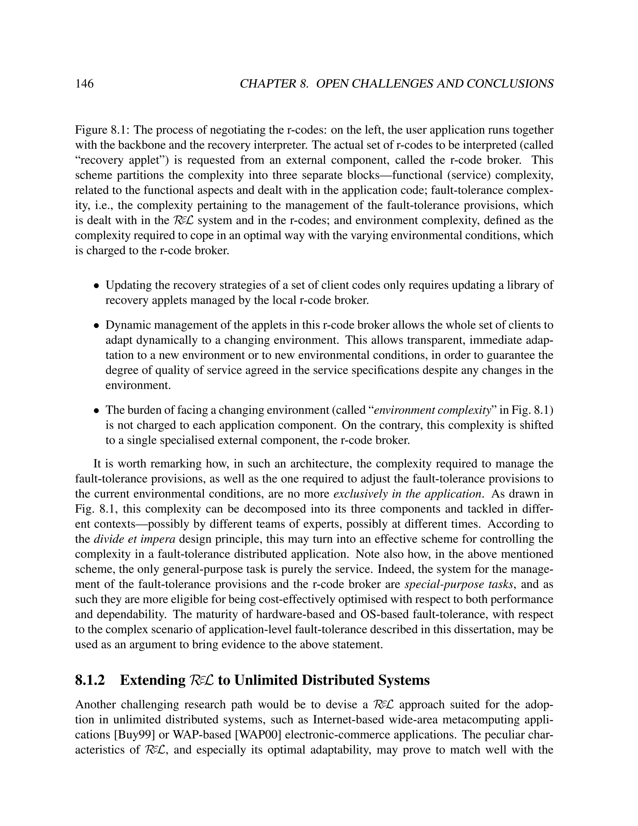 146

CHAPTER 8. OPEN CHALLENGES AND CONCLUSIONS

Figure 8.1: The process of negotiating the r-codes: on the left, the user application runs together
with the backbone and the recovery interpreter. The actual set of r-codes to be interpreted (called
“recovery applet”) is requested from an external component, called the r-code broker. This
scheme partitions the complexity into three separate blocks—functional (service) complexity,
related to the functional aspects and dealt with in the application code; fault-tolerance complexity, i.e., the complexity pertaining to the management of the fault-tolerance provisions, which
is dealt with in the RεL system and in the r-codes; and environment complexity, deﬁned as the
complexity required to cope in an optimal way with the varying environmental conditions, which
is charged to the r-code broker.
• Updating the recovery strategies of a set of client codes only requires updating a library of
recovery applets managed by the local r-code broker.
• Dynamic management of the applets in this r-code broker allows the whole set of clients to
adapt dynamically to a changing environment. This allows transparent, immediate adaptation to a new environment or to new environmental conditions, in order to guarantee the
degree of quality of service agreed in the service speciﬁcations despite any changes in the
environment.
• The burden of facing a changing environment (called “environment complexity” in Fig. 8.1)
is not charged to each application component. On the contrary, this complexity is shifted
to a single specialised external component, the r-code broker.
It is worth remarking how, in such an architecture, the complexity required to manage the
fault-tolerance provisions, as well as the one required to adjust the fault-tolerance provisions to
the current environmental conditions, are no more exclusively in the application. As drawn in
Fig. 8.1, this complexity can be decomposed into its three components and tackled in different contexts—possibly by different teams of experts, possibly at different times. According to
the divide et impera design principle, this may turn into an effective scheme for controlling the
complexity in a fault-tolerance distributed application. Note also how, in the above mentioned
scheme, the only general-purpose task is purely the service. Indeed, the system for the management of the fault-tolerance provisions and the r-code broker are special-purpose tasks, and as
such they are more eligible for being cost-effectively optimised with respect to both performance
and dependability. The maturity of hardware-based and OS-based fault-tolerance, with respect
to the complex scenario of application-level fault-tolerance described in this dissertation, may be
used as an argument to bring evidence to the above statement.

8.1.2

Extending RεL to Unlimited Distributed Systems

Another challenging research path would be to devise a RεL approach suited for the adoption in unlimited distributed systems, such as Internet-based wide-area metacomputing applications [Buy99] or WAP-based [WAP00] electronic-commerce applications. The peculiar characteristics of RεL, and especially its optimal adaptability, may prove to match well with the

 