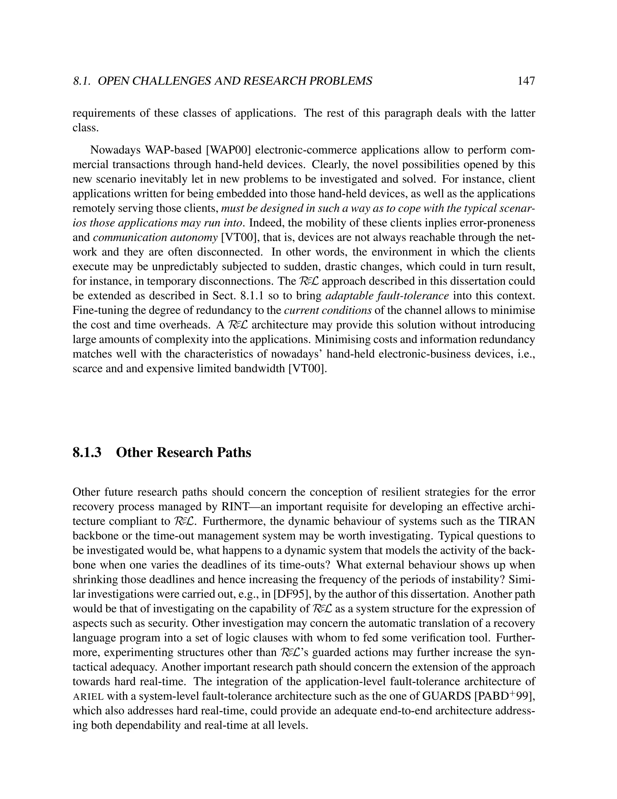 8.1. OPEN CHALLENGES AND RESEARCH PROBLEMS

147

requirements of these classes of applications. The rest of this paragraph deals with the latter
class.
Nowadays WAP-based [WAP00] electronic-commerce applications allow to perform commercial transactions through hand-held devices. Clearly, the novel possibilities opened by this
new scenario inevitably let in new problems to be investigated and solved. For instance, client
applications written for being embedded into those hand-held devices, as well as the applications
remotely serving those clients, must be designed in such a way as to cope with the typical scenarios those applications may run into. Indeed, the mobility of these clients inplies error-proneness
and communication autonomy [VT00], that is, devices are not always reachable through the network and they are often disconnected. In other words, the environment in which the clients
execute may be unpredictably subjected to sudden, drastic changes, which could in turn result,
for instance, in temporary disconnections. The RεL approach described in this dissertation could
be extended as described in Sect. 8.1.1 so to bring adaptable fault-tolerance into this context.
Fine-tuning the degree of redundancy to the current conditions of the channel allows to minimise
the cost and time overheads. A RεL architecture may provide this solution without introducing
large amounts of complexity into the applications. Minimising costs and information redundancy
matches well with the characteristics of nowadays’ hand-held electronic-business devices, i.e.,
scarce and and expensive limited bandwidth [VT00].

8.1.3

Other Research Paths

Other future research paths should concern the conception of resilient strategies for the error
recovery process managed by RINT—an important requisite for developing an effective architecture compliant to RεL. Furthermore, the dynamic behaviour of systems such as the TIRAN
backbone or the time-out management system may be worth investigating. Typical questions to
be investigated would be, what happens to a dynamic system that models the activity of the backbone when one varies the deadlines of its time-outs? What external behaviour shows up when
shrinking those deadlines and hence increasing the frequency of the periods of instability? Similar investigations were carried out, e.g., in [DF95], by the author of this dissertation. Another path
would be that of investigating on the capability of RεL as a system structure for the expression of
aspects such as security. Other investigation may concern the automatic translation of a recovery
language program into a set of logic clauses with whom to fed some veriﬁcation tool. Furthermore, experimenting structures other than RεL’s guarded actions may further increase the syntactical adequacy. Another important research path should concern the extension of the approach
towards hard real-time. The integration of the application-level fault-tolerance architecture of
ARIEL with a system-level fault-tolerance architecture such as the one of GUARDS [PABD+ 99],
which also addresses hard real-time, could provide an adequate end-to-end architecture addressing both dependability and real-time at all levels.

 