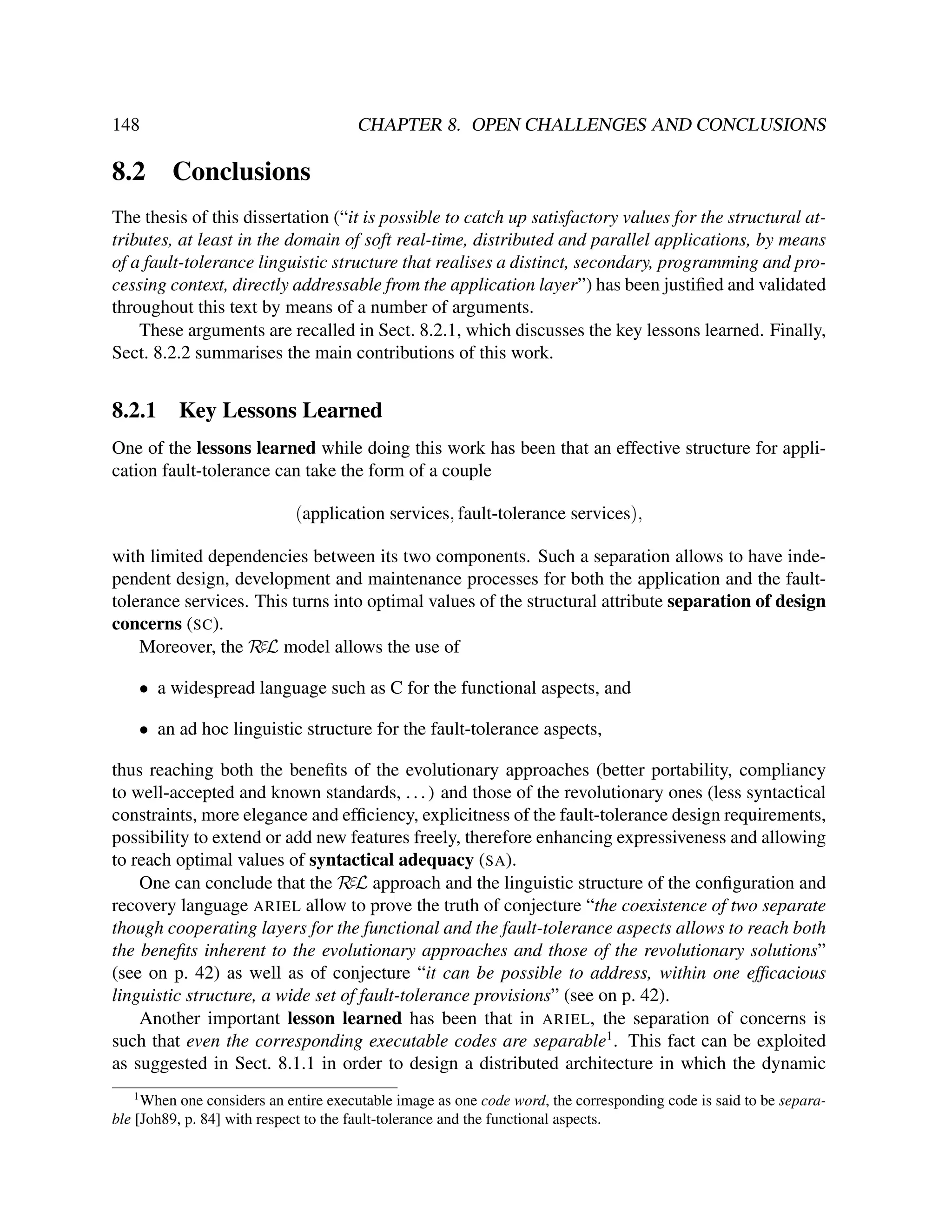 148

8.2

CHAPTER 8. OPEN CHALLENGES AND CONCLUSIONS

Conclusions

The thesis of this dissertation (“it is possible to catch up satisfactory values for the structural attributes, at least in the domain of soft real-time, distributed and parallel applications, by means
of a fault-tolerance linguistic structure that realises a distinct, secondary, programming and processing context, directly addressable from the application layer”) has been justiﬁed and validated
throughout this text by means of a number of arguments.
These arguments are recalled in Sect. 8.2.1, which discusses the key lessons learned. Finally,
Sect. 8.2.2 summarises the main contributions of this work.

8.2.1

Key Lessons Learned

One of the lessons learned while doing this work has been that an effective structure for application fault-tolerance can take the form of a couple
(application services, fault-tolerance services),
with limited dependencies between its two components. Such a separation allows to have independent design, development and maintenance processes for both the application and the faulttolerance services. This turns into optimal values of the structural attribute separation of design
concerns (SC).
Moreover, the RεL model allows the use of
• a widespread language such as C for the functional aspects, and
• an ad hoc linguistic structure for the fault-tolerance aspects,
thus reaching both the beneﬁts of the evolutionary approaches (better portability, compliancy
to well-accepted and known standards, . . . ) and those of the revolutionary ones (less syntactical
constraints, more elegance and efﬁciency, explicitness of the fault-tolerance design requirements,
possibility to extend or add new features freely, therefore enhancing expressiveness and allowing
to reach optimal values of syntactical adequacy (SA).
One can conclude that the RεL approach and the linguistic structure of the conﬁguration and
recovery language ARIEL allow to prove the truth of conjecture “the coexistence of two separate
though cooperating layers for the functional and the fault-tolerance aspects allows to reach both
the beneﬁts inherent to the evolutionary approaches and those of the revolutionary solutions”
(see on p. 42) as well as of conjecture “it can be possible to address, within one efﬁcacious
linguistic structure, a wide set of fault-tolerance provisions” (see on p. 42).
Another important lesson learned has been that in ARIEL, the separation of concerns is
such that even the corresponding executable codes are separable1 . This fact can be exploited
as suggested in Sect. 8.1.1 in order to design a distributed architecture in which the dynamic
1

When one considers an entire executable image as one code word, the corresponding code is said to be separable [Joh89, p. 84] with respect to the fault-tolerance and the functional aspects.

 